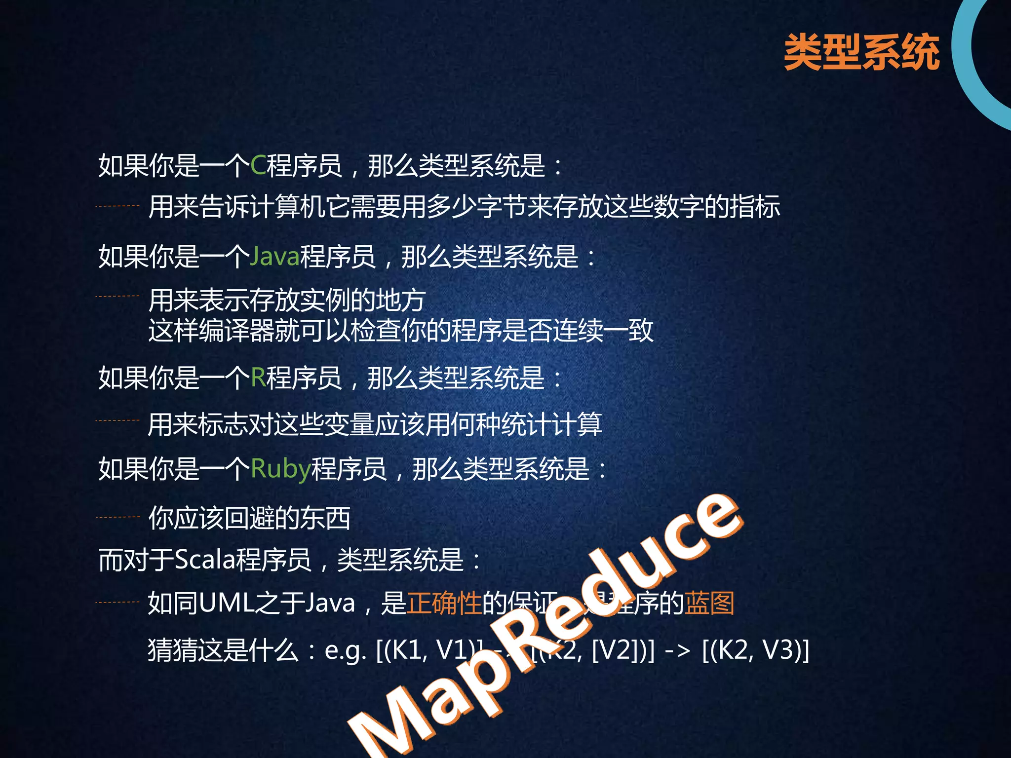 类型系统 
如果你是一个C程序员，那么类型系统是： 
用来告诉计算机它需要用多少字节来存放这些数字的指标 
如果你是一个Java程序员，那么类型系统是： 
用来表示存放实例的地方 
这样编译器就可以检查你的程序是否连续一致 
如果你是一个R程序员，那么类型系统是： 
用来标志对这些变量应该用何种统计计算 
如果你是一个Ruby程序员，那么类型系统是： 
你应该回避的东西 
而对于Scala程序员，类型系统是： 
如同UML之于Java，是正确性的保证，是程序的蓝图 
猜猜这是什么：e.g. [(K1, V1)] -> [(K2, [V2])] -> [(K2, V3)] 
 