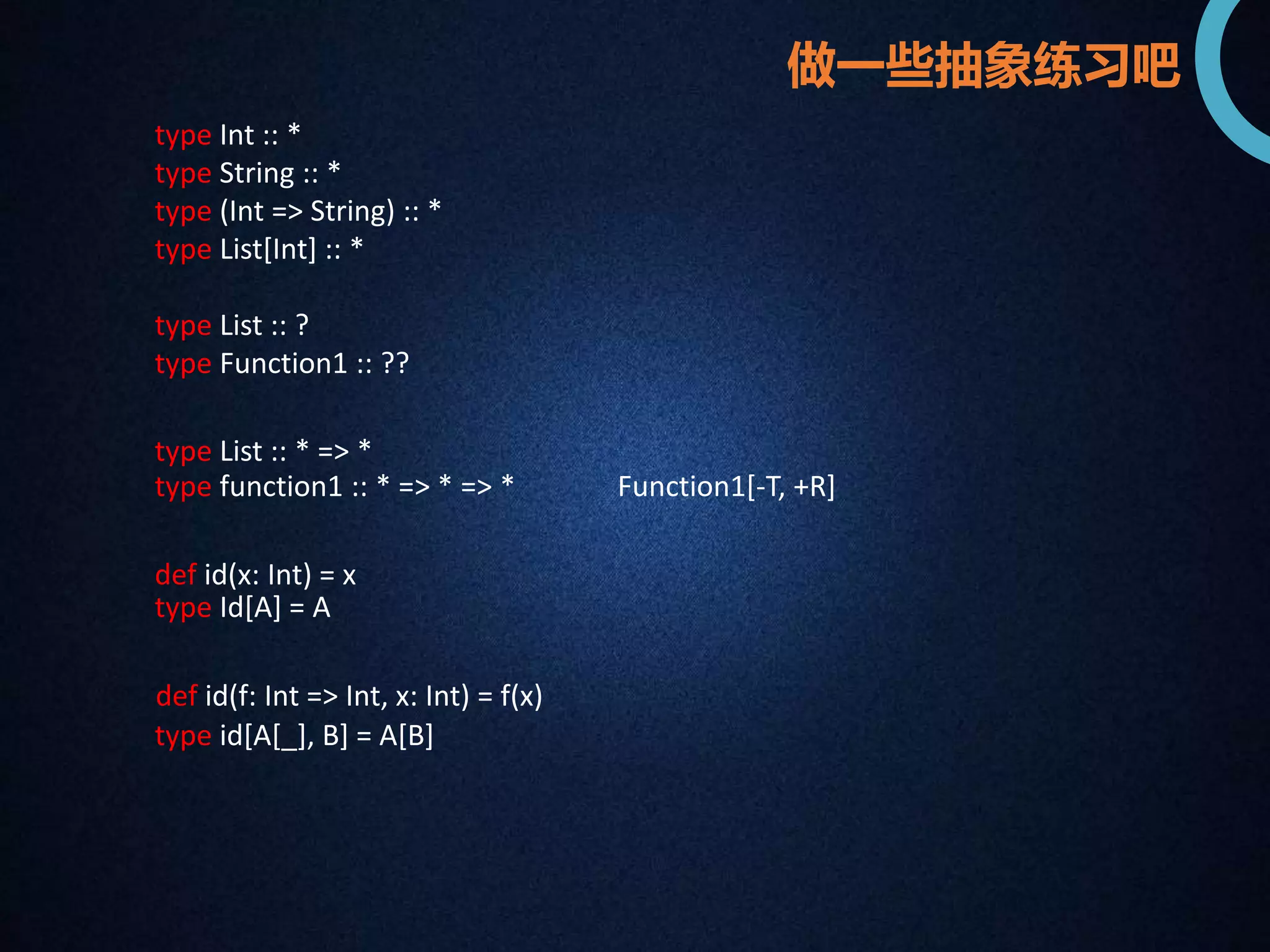 type Int :: * 
type String :: * 
type (Int => String) :: * 
type List[Int] :: * 
type List :: ? 
type Function1 :: ?? 
做一些抽象练习吧 
type List :: * => * 
type function1 :: * => * => * Function1[-T, +R] 
def id(x: Int) = x 
type Id[A] = A 
def id(f: Int => Int, x: Int) = f(x) 
type id[A[_], B] = A[B] 
 