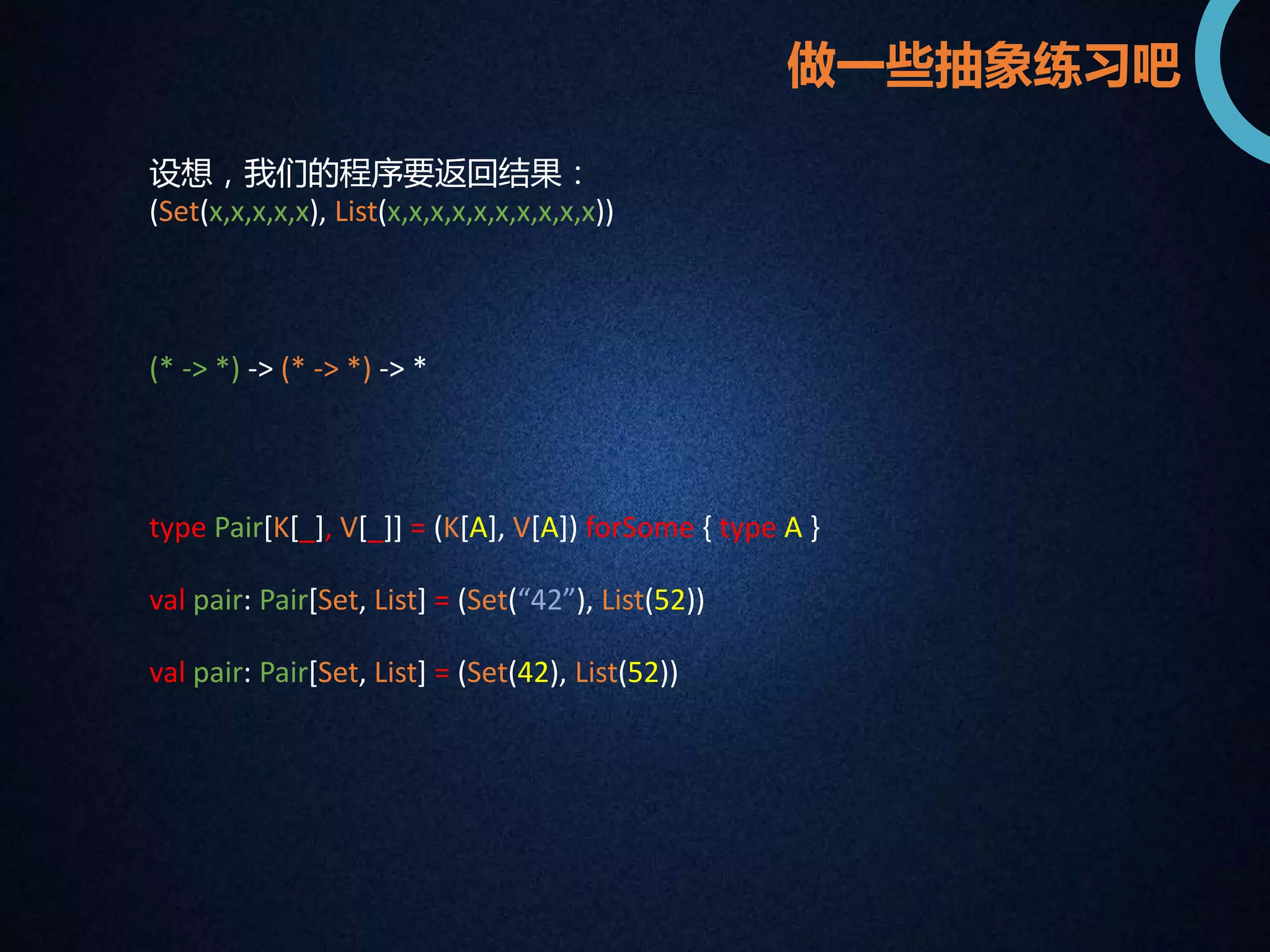 设想，我们的程序要返回结果： 
(Set(x,x,x,x,x), List(x,x,x,x,x,x,x,x,x,x)) 
(* -> *) -> (* -> *) -> * 
type Pair[K[_], V[_]] = (K[A], V[A]) forSome { type A } 
val pair: Pair[Set, List] = (Set(“42”), List(52)) 
val pair: Pair[Set, List] = (Set(42), List(52)) 
做一些抽象练习吧 
 