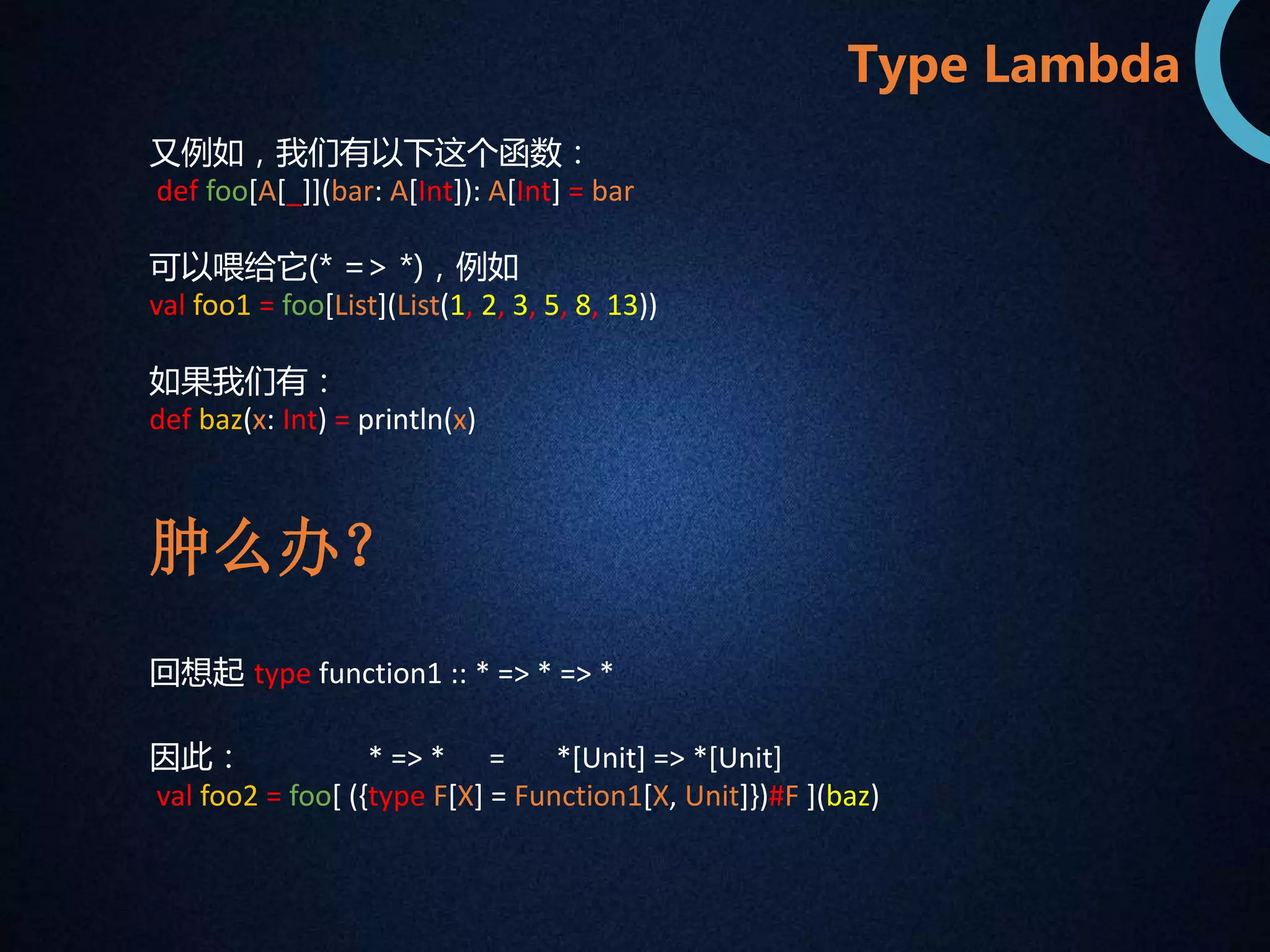 又例如，我们有以下这个函数： 
def foo[A[_]](bar: A[Int]): A[Int] = bar 
可以喂给它(* => *)，例如 
val foo1 = foo[List](List(1, 2, 3, 5, 8, 13)) 
如果我们有： 
def baz(x: Int) = println(x) 
回想起type function1 :: * => * => * 
Type Lambda 
肿么办？ 
因此： * => * = *[Unit] => *[Unit] 
val foo2 = foo[ ({type F[X] = Function1[X, Unit]})#F ](baz) 
 