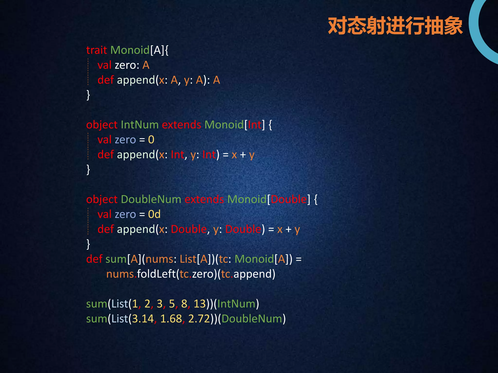 trait Monoid[A]{ 
val zero: A 
def append(x: A, y: A): A 
} 
object IntNum extends Monoid[Int] { 
val zero = 0 
def append(x: Int, y: Int) = x + y 
} 
object DoubleNum extends Monoid[Double] { 
val zero = 0d 
def append(x: Double, y: Double) = x + y 
} 
def sum[A](nums: List[A])(tc: Monoid[A]) = 
nums.foldLeft(tc.zero)(tc.append) 
sum(List(1, 2, 3, 5, 8, 13))(IntNum) 
sum(List(3.14, 1.68, 2.72))(DoubleNum) 
对态射进行抽象 
 