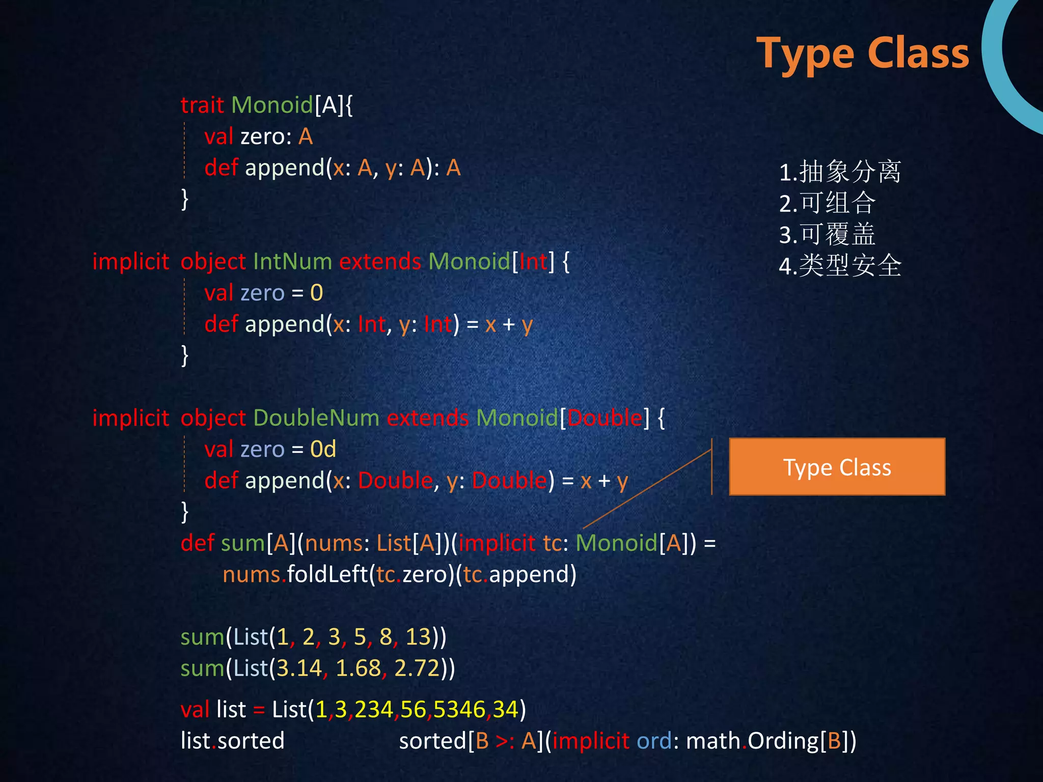 trait Monoid[A]{ 
val zero: A 
def append(x: A, y: A): A 
} 
object IntNum extends Monoid[Int] { 
val zero = 0 
def append(x: Int, y: Int) = x + y 
} 
object DoubleNum extends Monoid[Double] { 
val zero = 0d 
def append(x: Double, y: Double) = x + y 
} 
def sum[A](nums: List[A])(implicit tc: Monoid[A]) = 
nums.foldLeft(tc.zero)(tc.append) 
sum(List(1, 2, 3, 5, 8, 13)) 
sum(List(3.14, 1.68, 2.72)) 
implicit 
implicit 
Type Class 
1.抽象分离 
2.可组合 
3.可覆盖 
4.类型安全 
Type Class 
val list = List(1,3,234,56,5346,34) 
list.sorted sorted[B >: A](implicit ord: math.Ording[B]) 
 