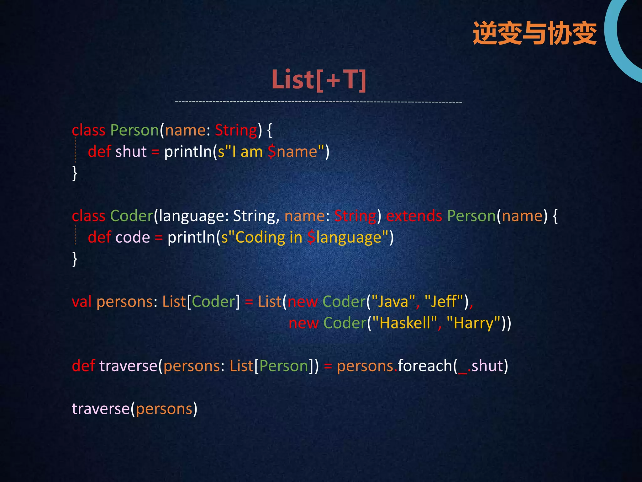 逆变与协变 
List[+T] 
class Person(name: String) { 
def shut = println(s"I am $name") 
} 
class Coder(language: String, name: String) extends Person(name) { 
def code = println(s"Coding in $language") 
} 
val persons: List[Coder] = List(new Coder("Java", "Jeff"), 
new Coder("Haskell", "Harry")) 
def traverse(persons: List[Person]) = persons.foreach(_.shut) 
traverse(persons) 
 