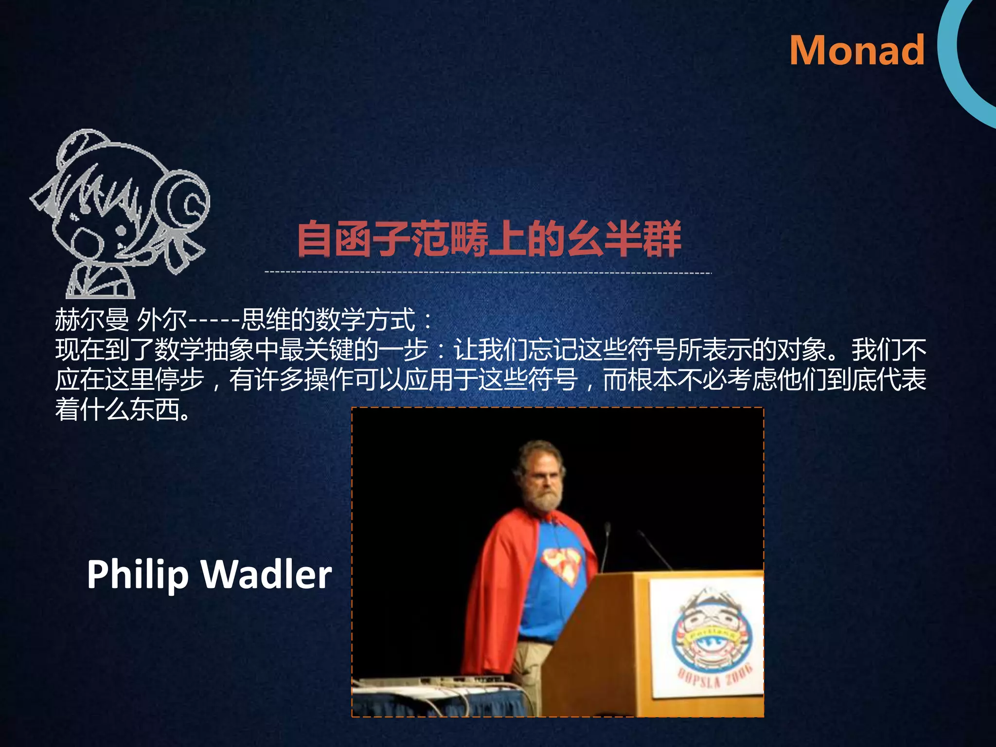 Monad 
自函子范畴上的幺半群 
赫尔曼外尔-----思维的数学方式： 
现在到了数学抽象中最关键的一步：让我们忘记这些符号所表示的对象。我们不 
应在这里停步，有许多操作可以应用于这些符号，而根本不必考虑他们到底代表 
着什么东西。 
Philip Wadler 
 