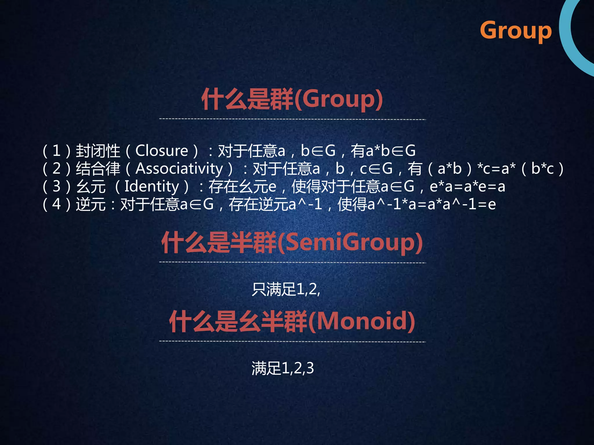 Group 
什么是群(Group) 
（1）封闭性（Closure）：对于任意a，b∈G，有a*b∈G 
（2）结合律（Associativity）：对于任意a，b，c∈G，有（a*b）*c=a*（b*c） 
（3）幺元（Identity）：存在幺元e，使得对于任意a∈G，e*a=a*e=a 
（4）逆元：对于任意a∈G，存在逆元a^-1，使得a^-1*a=a*a^-1=e 
什么是半群(SemiGroup) 
只满足1,2, 
什么是幺半群(Monoid) 
满足1,2,3 
 