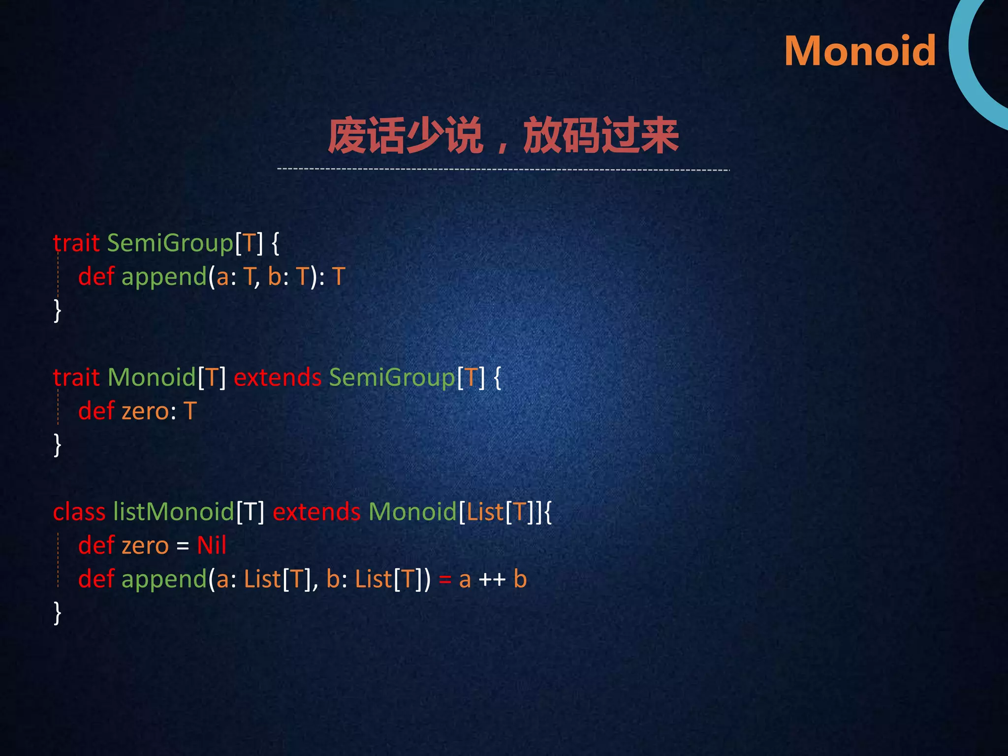 Monoid 
废话少说，放码过来 
trait SemiGroup[T] { 
def append(a: T, b: T): T 
} 
trait Monoid[T] extends SemiGroup[T] { 
def zero: T 
} 
class listMonoid[T] extends Monoid[List[T]]{ 
def zero = Nil 
def append(a: List[T], b: List[T]) = a ++ b 
} 
 
