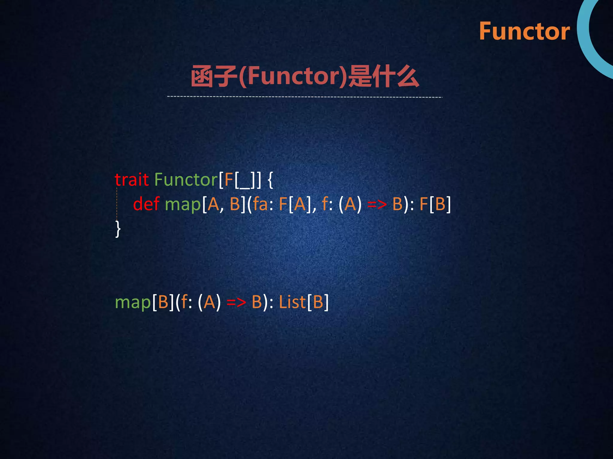 Functor 
函子(Functor)是什么 
trait Functor[F[_]] { 
def map[A, B](fa: F[A], f: (A) => B): F[B] 
} 
map[B](f: (A) => B): List[B] 
 