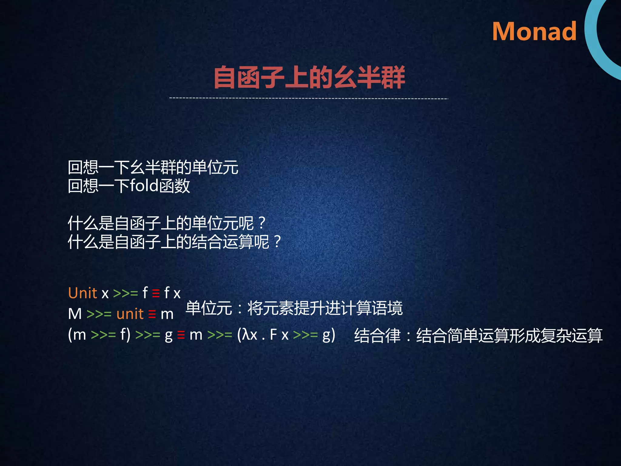 Monad 
自函子上的幺半群 
回想一下幺半群的单位元 
回想一下fold函数 
什么是自函子上的单位元呢？ 
什么是自函子上的结合运算呢？ 
Unit x >>= f ≡ f x 
M >>= unit ≡ m 
(m >>= f) >>= g ≡ m >>= (λx . F x >>= g) 
单位元：将元素提升进计算语境 
结合律：结合简单运算形成复杂运算 
 