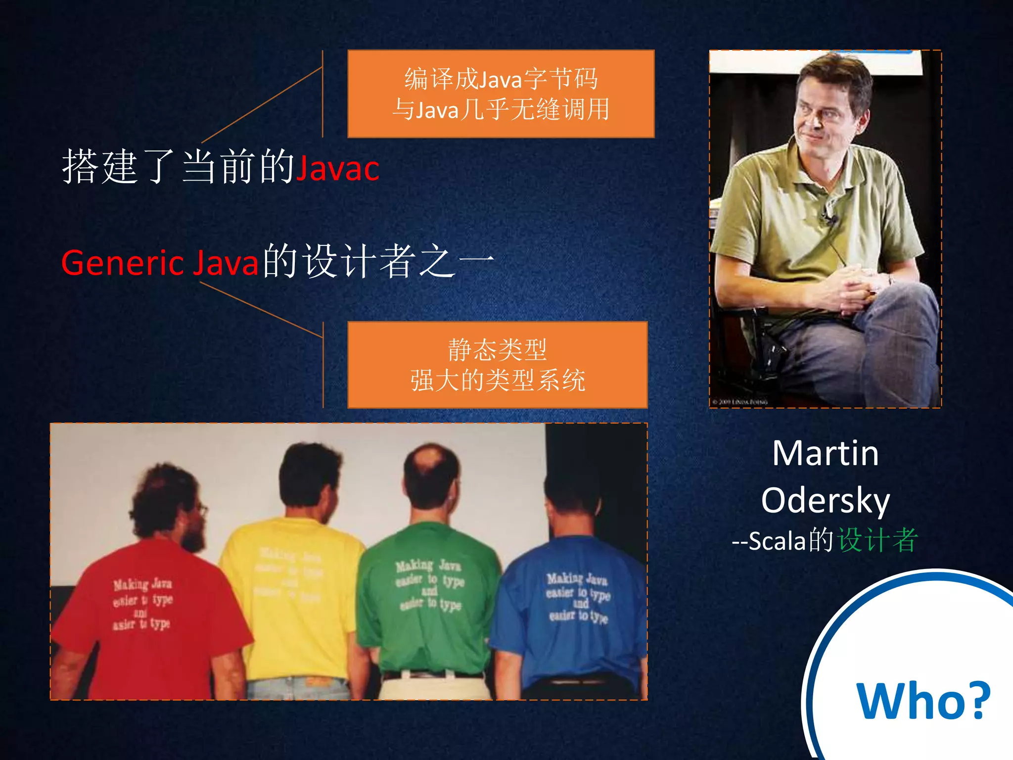 搭建了当前的Javac 
Generic Java的设计者之一 
Martin 
Odersky 
--Scala的设计者 
编译成Java字节码 
与Java几乎无缝调用 
静态类型 
强大的类型系统 
Who? 
 