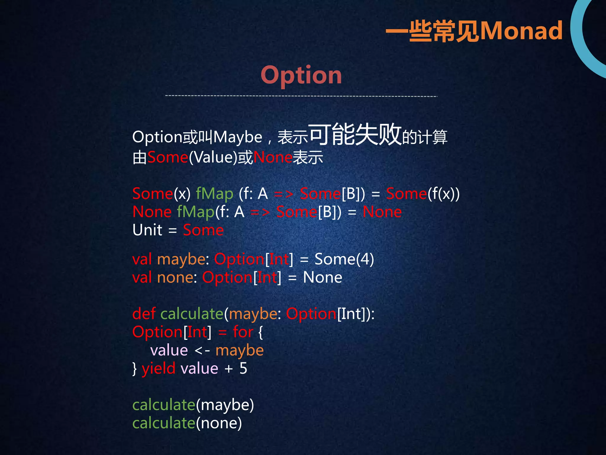 一些常见Monad 
Option 
Option或叫Maybe，表示可能失败的计算 
由Some(Value)或None表示 
Some(x) fMap (f: A => Some[B]) = Some(f(x)) 
None fMap(f: A => Some[B]) = None 
Unit = Some 
val maybe: Option[Int] = Some(4) 
val none: Option[Int] = None 
def calculate(maybe: Option[Int]): 
Option[Int] = for { 
value <- maybe 
} yield value + 5 
calculate(maybe) 
calculate(none) 
 