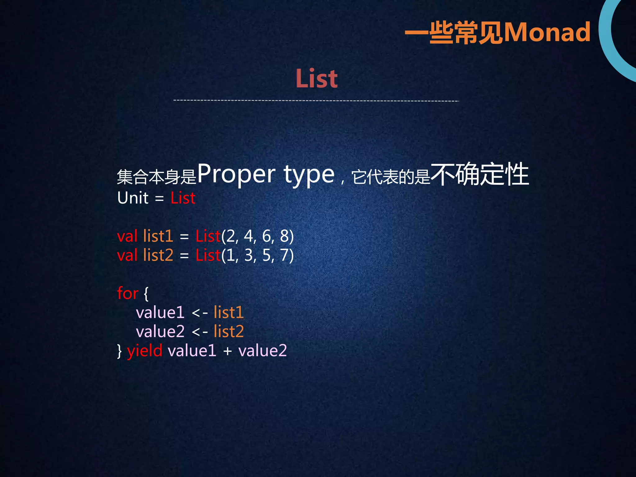 一些常见Monad 
List 
集合本身是Proper type，它代表的是不确定性 
Unit = List 
val list1 = List(2, 4, 6, 8) 
val list2 = List(1, 3, 5, 7) 
for { 
value1 <- list1 
value2 <- list2 
} yield value1 + value2 
 