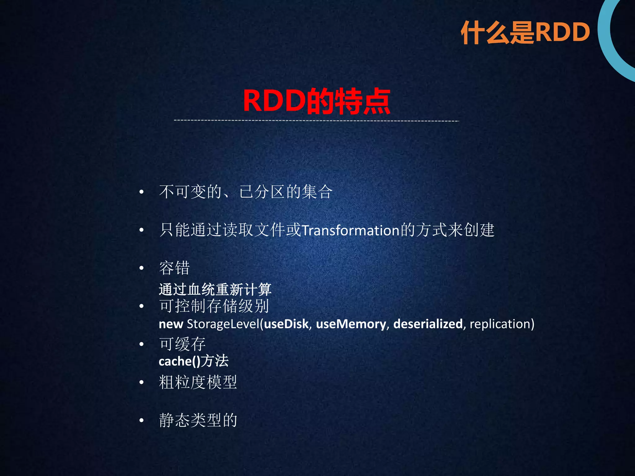 什么是RDD 
RDD的特点 
• 不可变的、已分区的集合 
• 只能通过读取文件或Transformation的方式来创建 
• 容错 
通过血统重新计算 
• 可控制存储级别 
new StorageLevel(useDisk, useMemory, deserialized, replication) 
• 可缓存 
cache()方法 
• 粗粒度模型 
• 静态类型的 
 