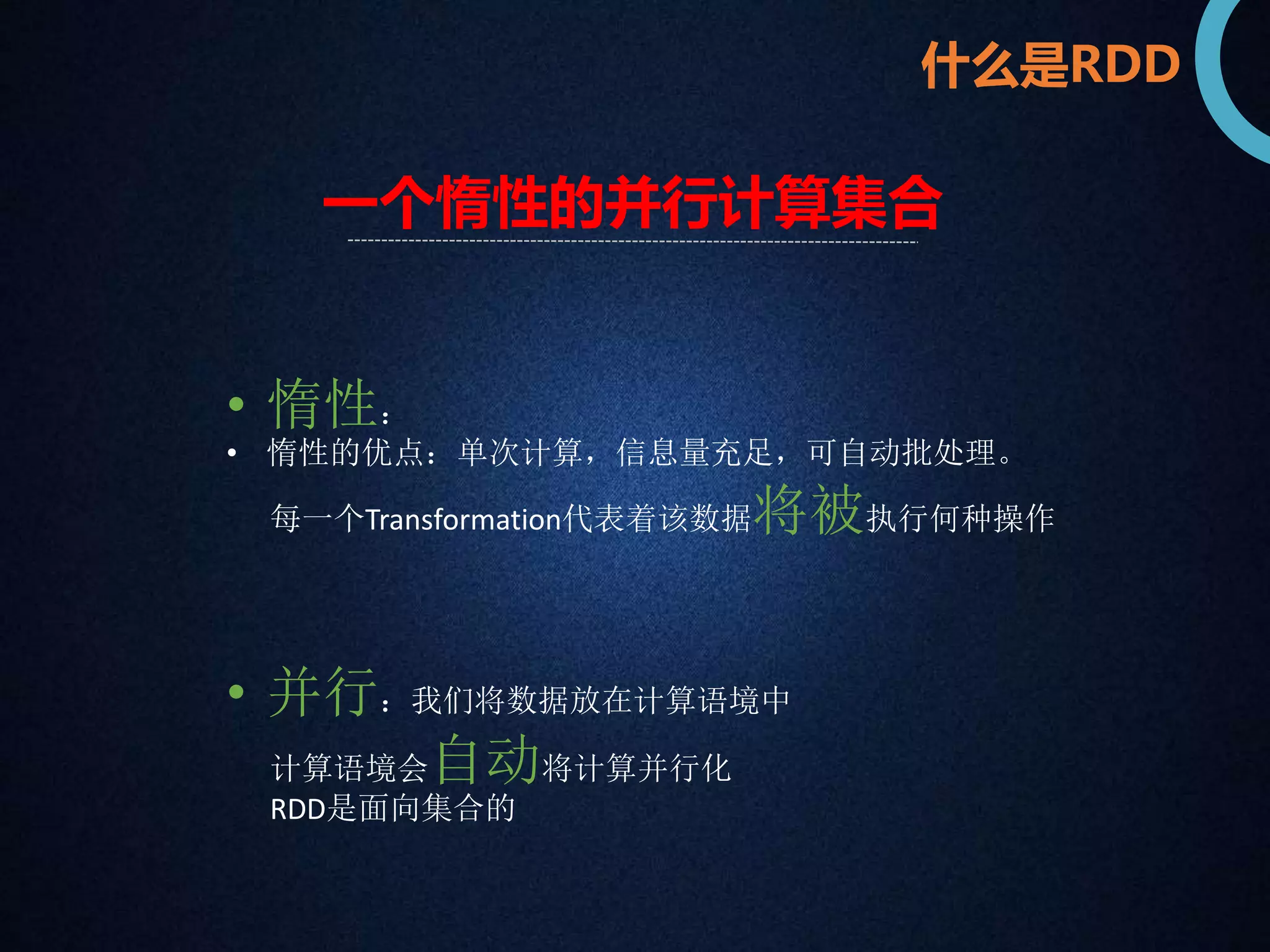 什么是RDD 
一个惰性的并行计算集合 
• 惰性： 
• 惰性的优点：单次计算，信息量充足，可自动批处理。 
每一个Transformation代表着该数据将被执行何种操作 
• 并行：我们将数据放在计算语境中 
计算语境会自动将计算并行化 
RDD是面向集合的 
 