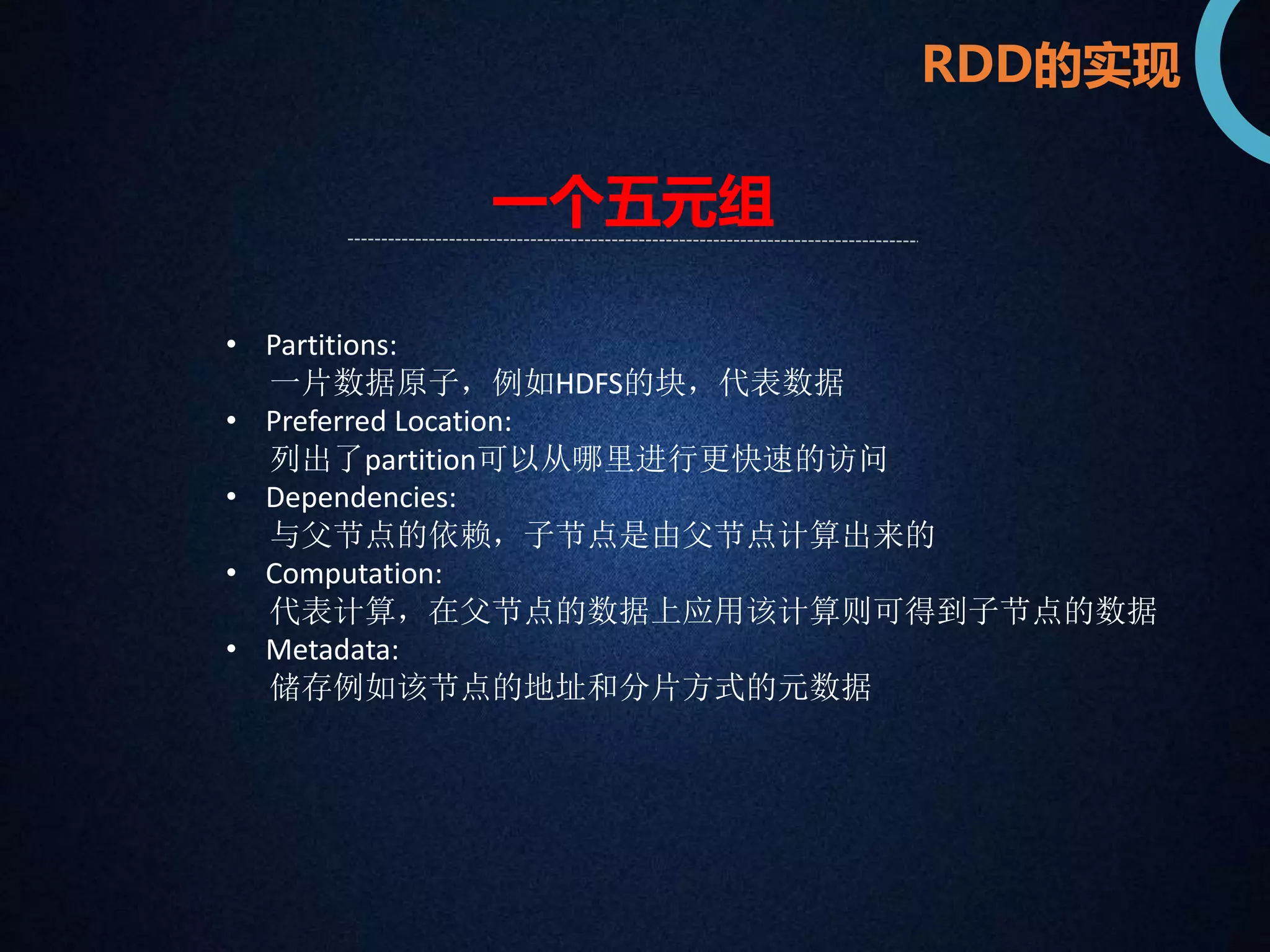RDD的实现 
一个五元组 
• Partitions: 
一片数据原子，例如HDFS的块，代表数据 
• Preferred Location: 
列出了partition可以从哪里进行更快速的访问 
• Dependencies: 
与父节点的依赖，子节点是由父节点计算出来的 
• Computation: 
代表计算，在父节点的数据上应用该计算则可得到子节点的数据 
• Metadata: 
储存例如该节点的地址和分片方式的元数据 
 