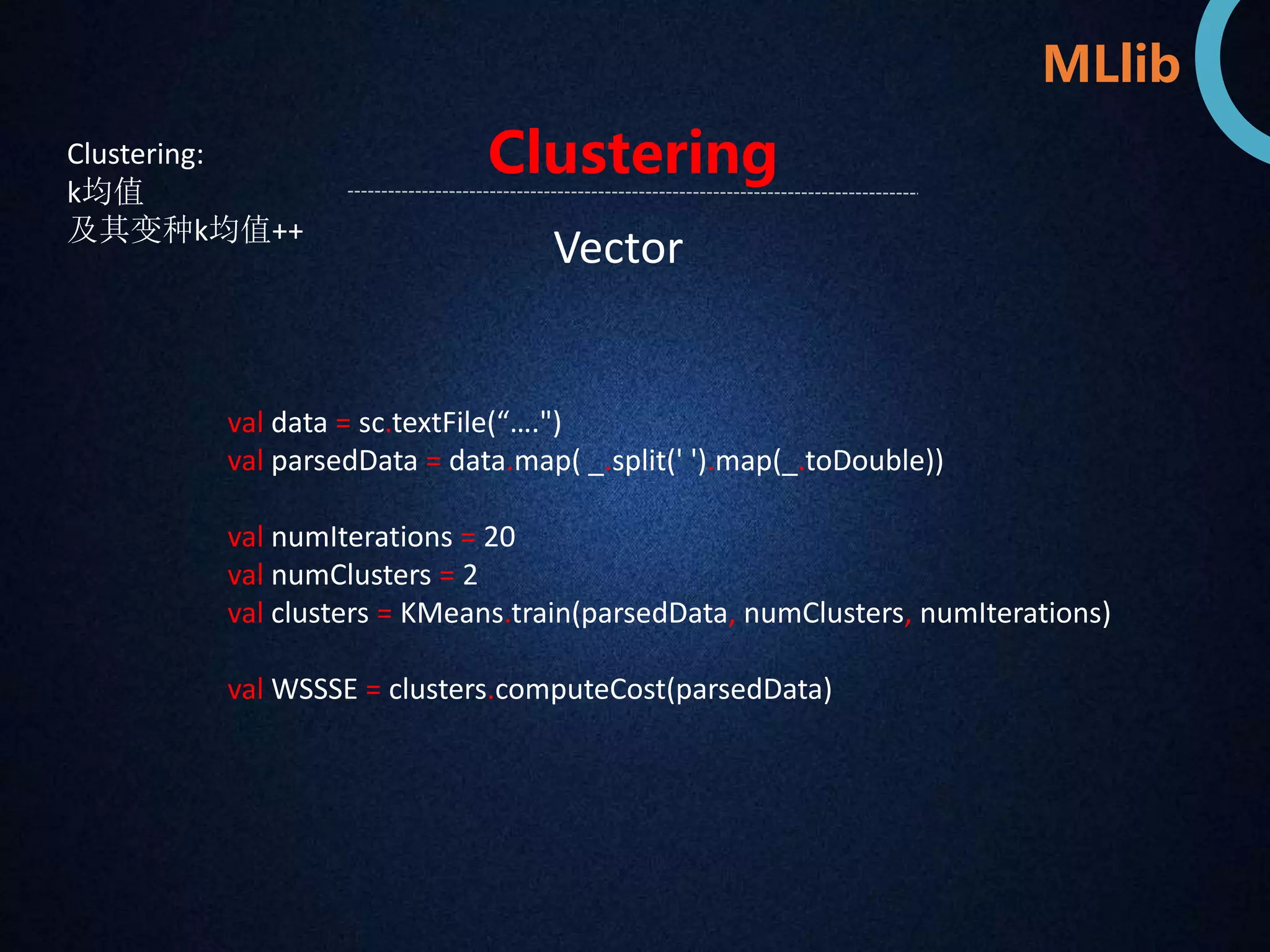 MLlib 
Clustering 
Clustering: 
k均值 
及其变种k均值++ Vector 
val data = sc.textFile(“….") 
val parsedData = data.map( _.split(' ').map(_.toDouble)) 
val numIterations = 20 
val numClusters = 2 
val clusters = KMeans.train(parsedData, numClusters, numIterations) 
val WSSSE = clusters.computeCost(parsedData) 
 