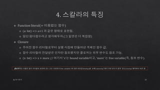 by 토니토닉 22
클로저라는 이름은 함수 리터럴의 본문에 있는 모든 자유변수(free variable) 에 대한 바인딩(binding)을 ‘포획(capturing)’해서 자유 변수가 없게 ‘닫는(closing)’행위에서 따온 말.
 
