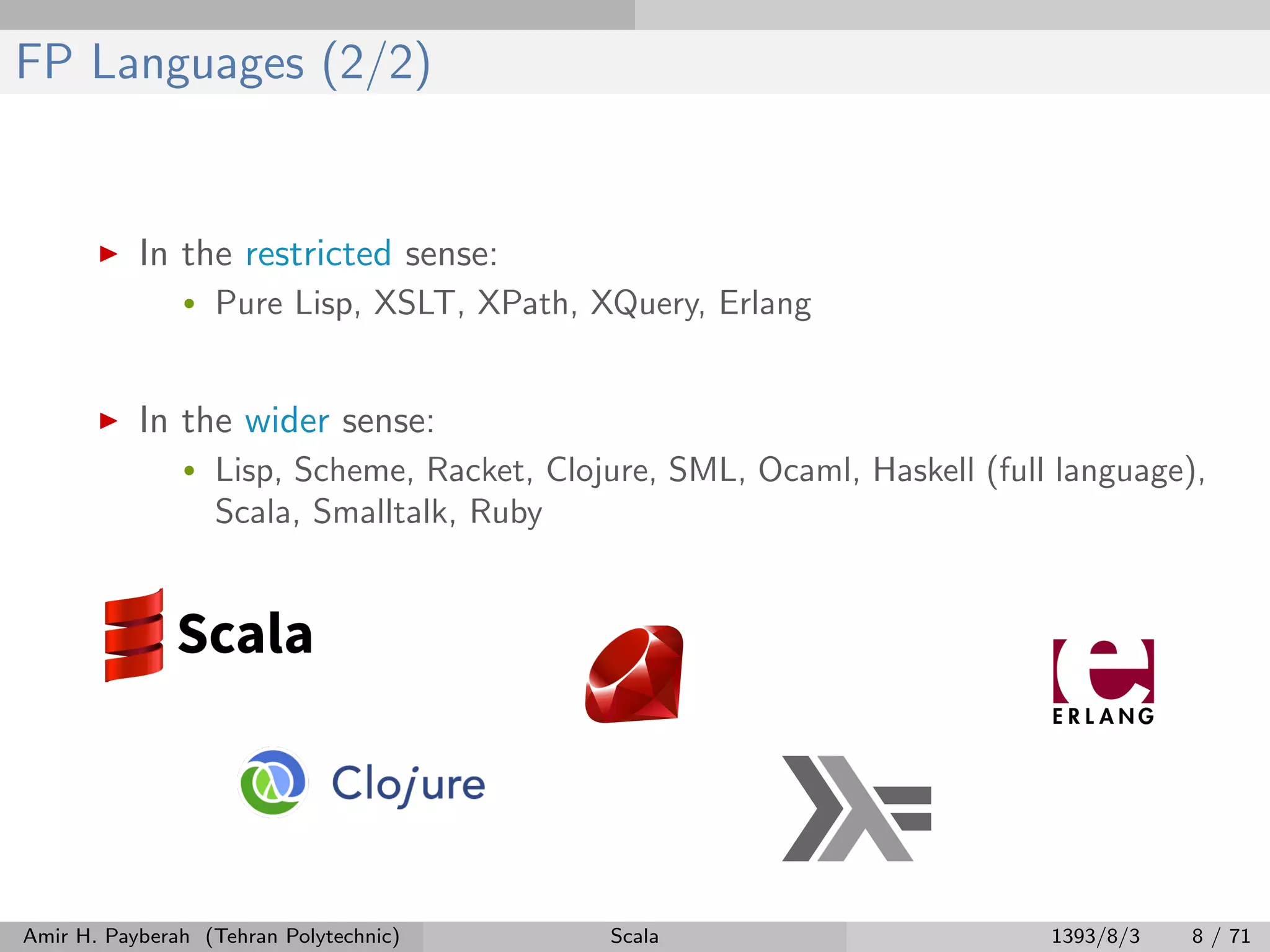 FP Languages (2/2)
In the restricted sense:
• Pure Lisp, XSLT, XPath, XQuery, Erlang
In the wider sense:
• Lisp, Scheme, Racket, Clojure, SML, Ocaml, Haskell (full language),
Scala, Smalltalk, Ruby
Amir H. Payberah (Tehran Polytechnic) Scala 1393/8/3 8 / 71
 