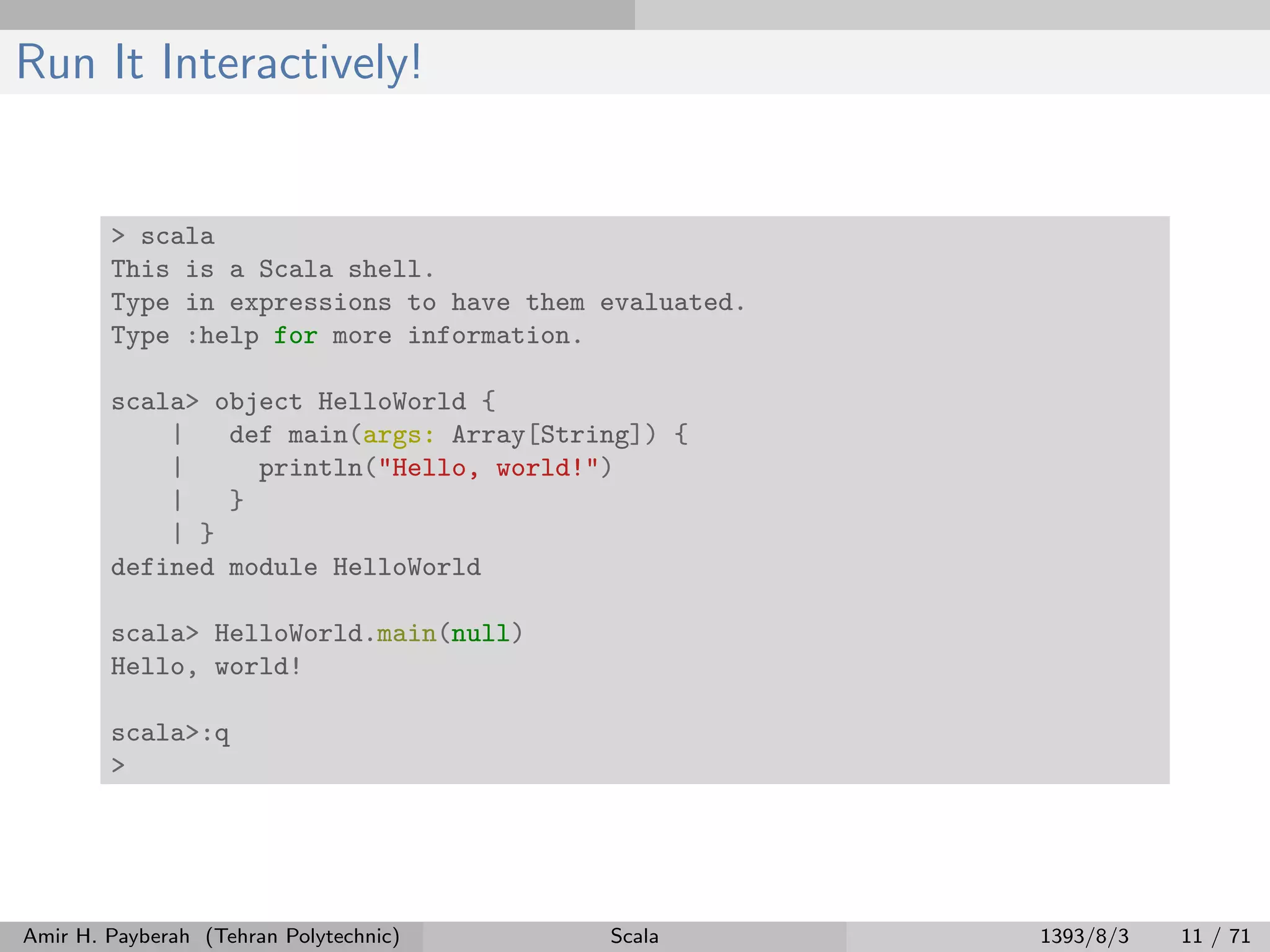Run It Interactively!
> scala
This is a Scala shell.
Type in expressions to have them evaluated.
Type :help for more information.
scala> object HelloWorld {
| def main(args: Array[String]) {
| println("Hello, world!")
| }
| }
defined module HelloWorld
scala> HelloWorld.main(null)
Hello, world!
scala>:q
>
Amir H. Payberah (Tehran Polytechnic) Scala 1393/8/3 11 / 71
 