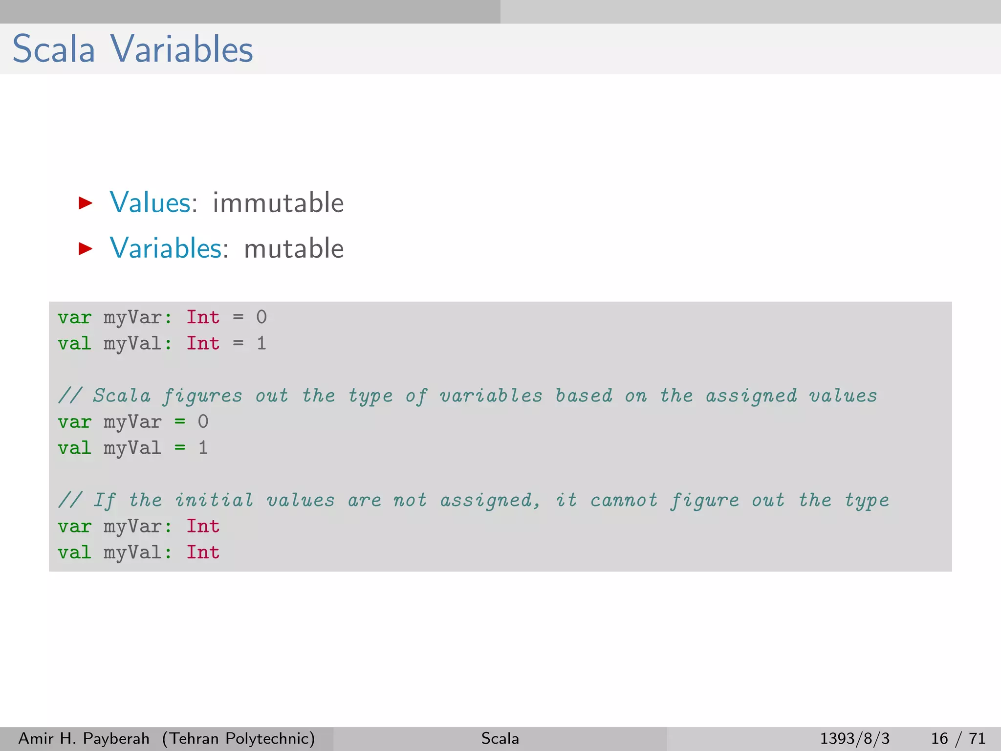 Scala Variables
Values: immutable
Variables: mutable
var myVar: Int = 0
val myVal: Int = 1
// Scala figures out the type of variables based on the assigned values
var myVar = 0
val myVal = 1
// If the initial values are not assigned, it cannot figure out the type
var myVar: Int
val myVal: Int
Amir H. Payberah (Tehran Polytechnic) Scala 1393/8/3 16 / 71
 