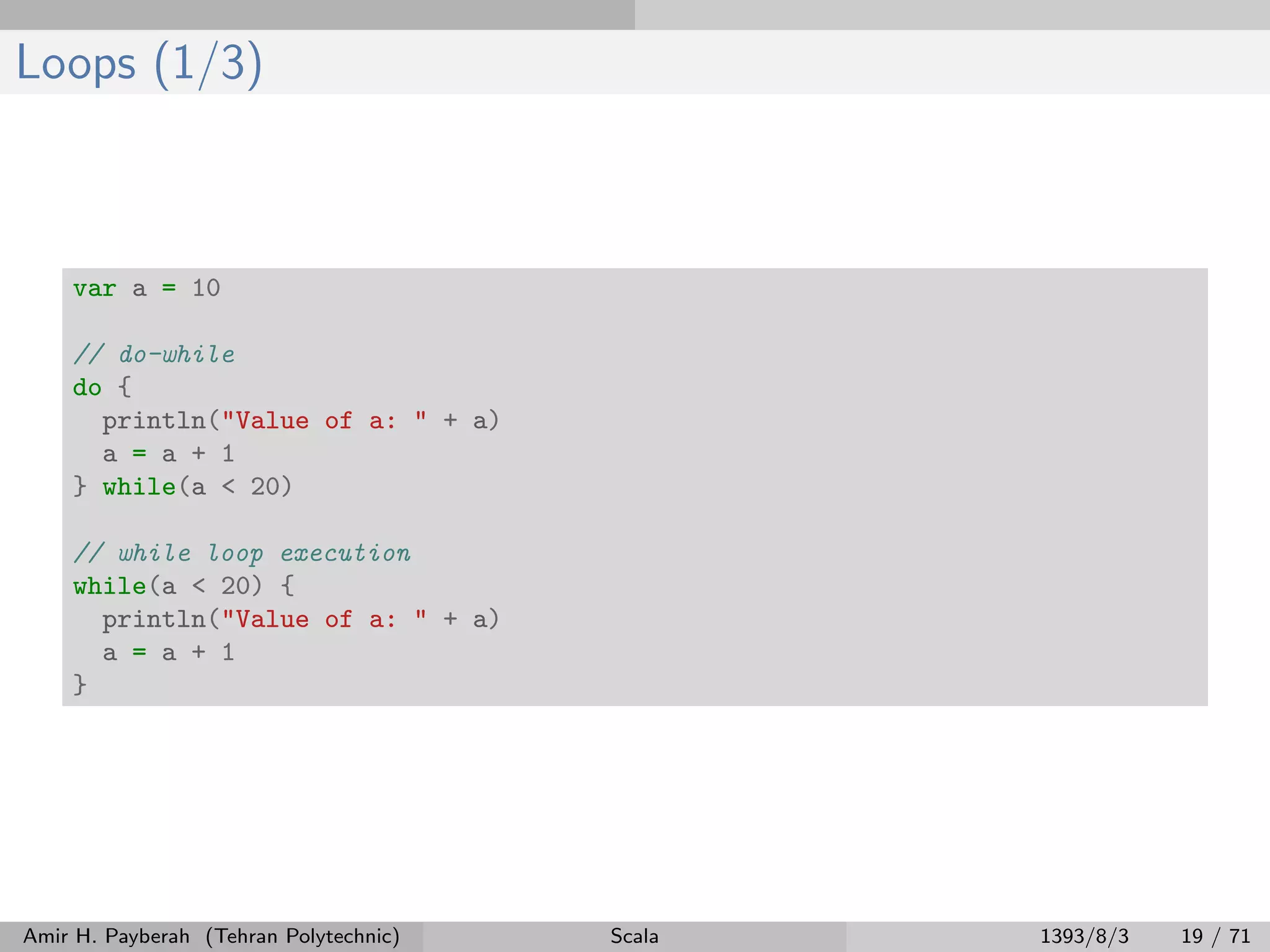 Loops (1/3)
var a = 10
// do-while
do {
println("Value of a: " + a)
a = a + 1
} while(a < 20)
// while loop execution
while(a < 20) {
println("Value of a: " + a)
a = a + 1
}
Amir H. Payberah (Tehran Polytechnic) Scala 1393/8/3 19 / 71
 