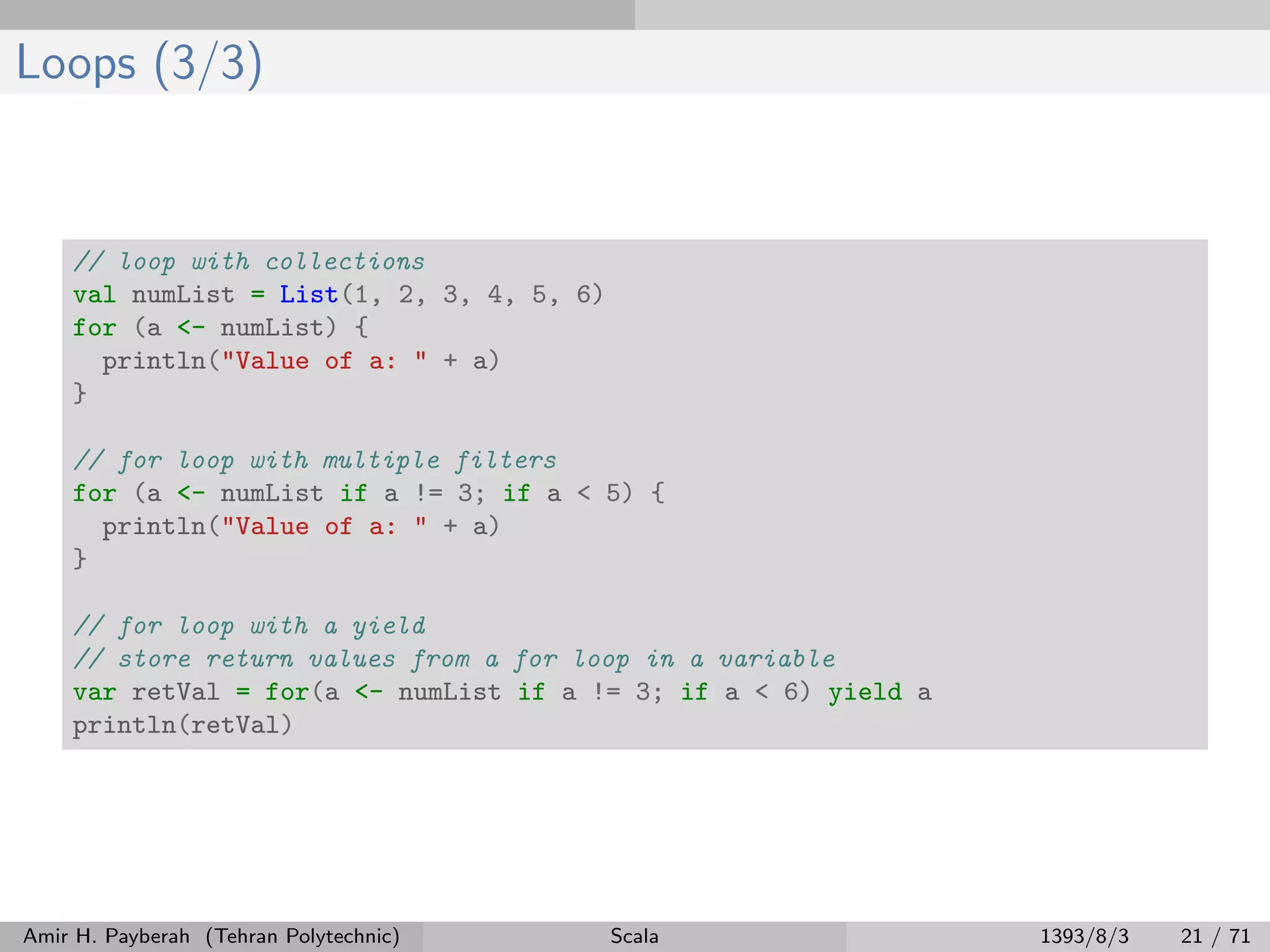 Loops (3/3)
// loop with collections
val numList = List(1, 2, 3, 4, 5, 6)
for (a <- numList) {
println("Value of a: " + a)
}
// for loop with multiple filters
for (a <- numList if a != 3; if a < 5) {
println("Value of a: " + a)
}
// for loop with a yield
// store return values from a for loop in a variable
var retVal = for(a <- numList if a != 3; if a < 6) yield a
println(retVal)
Amir H. Payberah (Tehran Polytechnic) Scala 1393/8/3 21 / 71
 