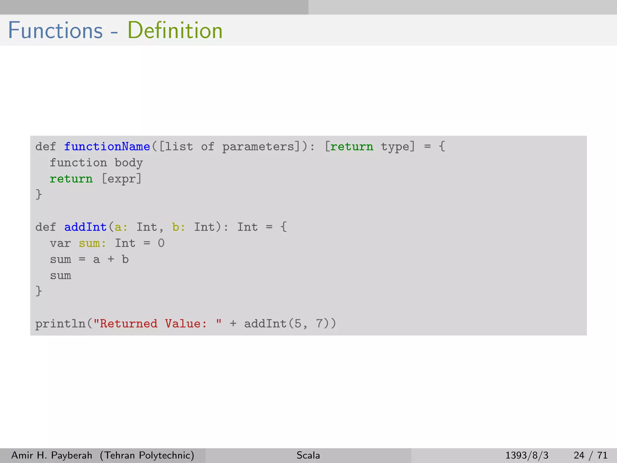 Functions - Deﬁnition
def functionName([list of parameters]): [return type] = {
function body
return [expr]
}
def addInt(a: Int, b: Int): Int = {
var sum: Int = 0
sum = a + b
sum
}
println("Returned Value: " + addInt(5, 7))
Amir H. Payberah (Tehran Polytechnic) Scala 1393/8/3 24 / 71
 