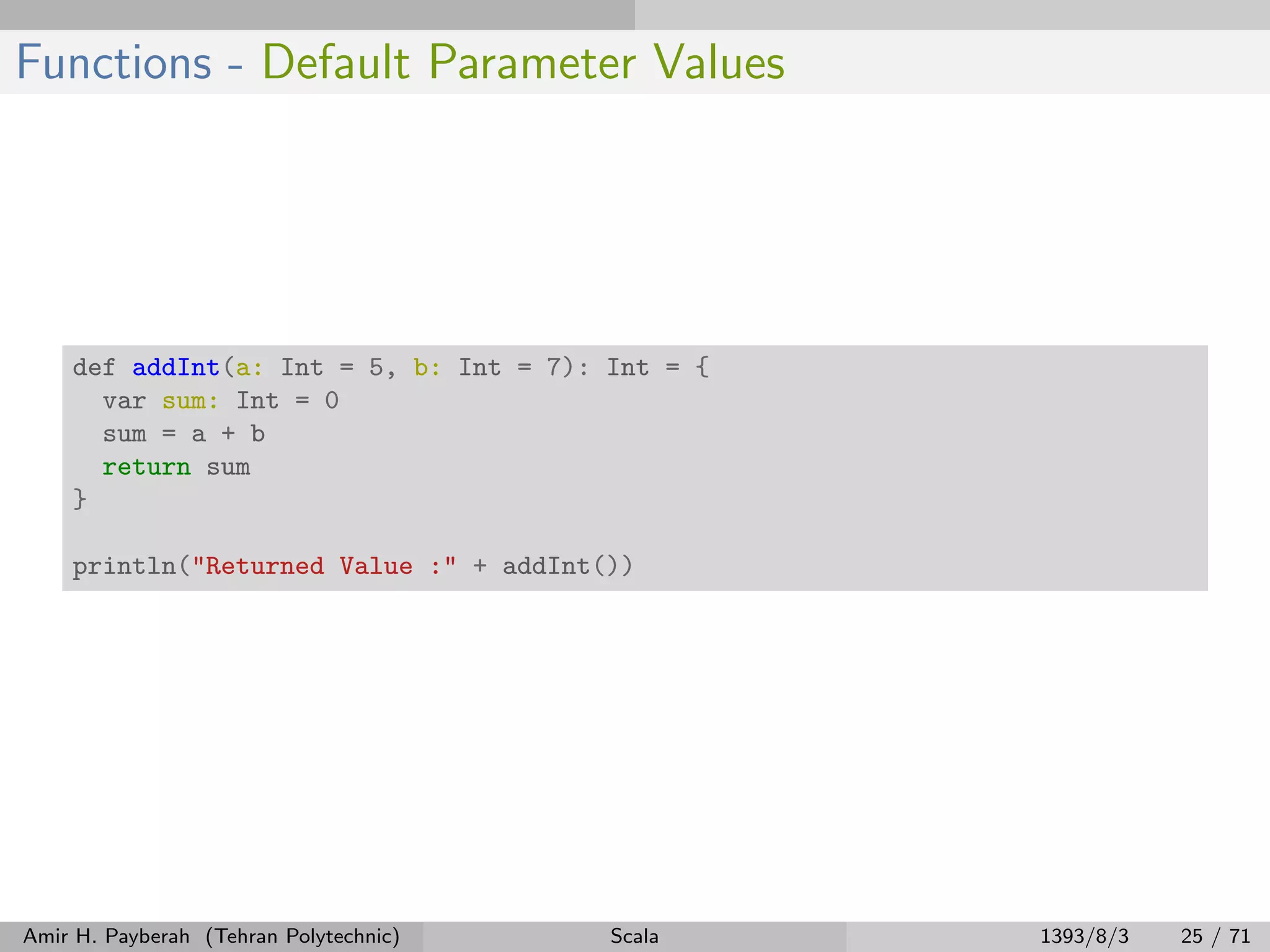 Functions - Default Parameter Values
def addInt(a: Int = 5, b: Int = 7): Int = {
var sum: Int = 0
sum = a + b
return sum
}
println("Returned Value :" + addInt())
Amir H. Payberah (Tehran Polytechnic) Scala 1393/8/3 25 / 71
 