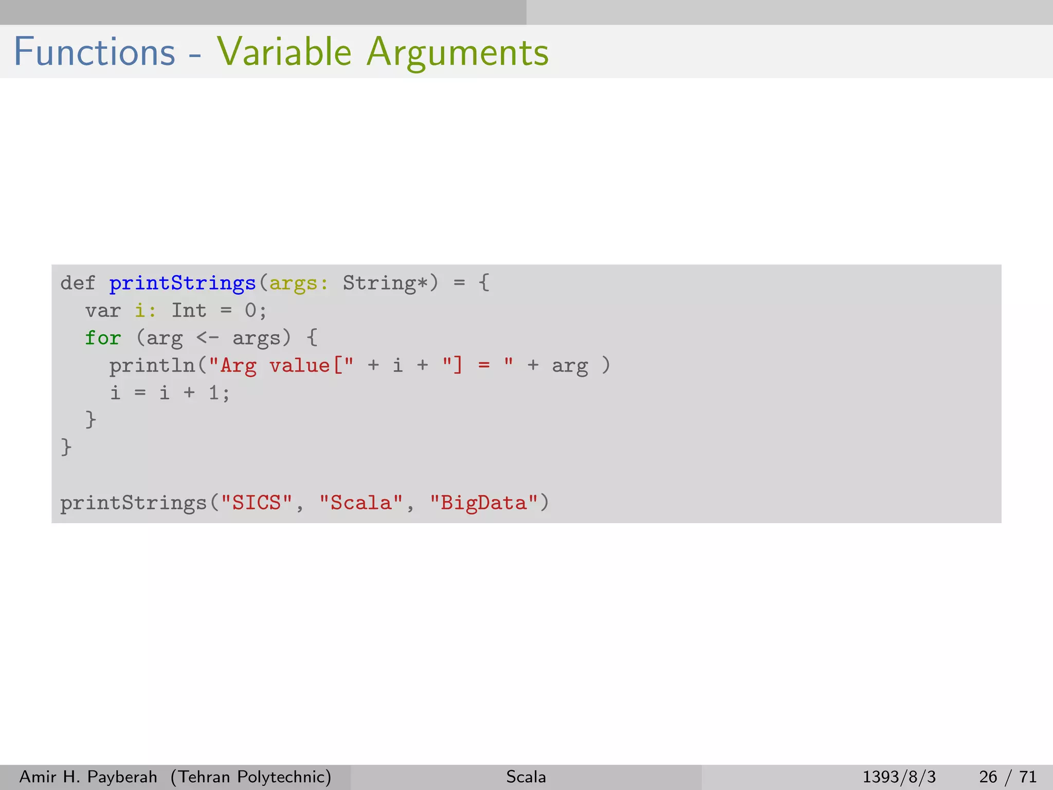 Functions - Variable Arguments
def printStrings(args: String*) = {
var i: Int = 0;
for (arg <- args) {
println("Arg value[" + i + "] = " + arg )
i = i + 1;
}
}
printStrings("SICS", "Scala", "BigData")
Amir H. Payberah (Tehran Polytechnic) Scala 1393/8/3 26 / 71
 