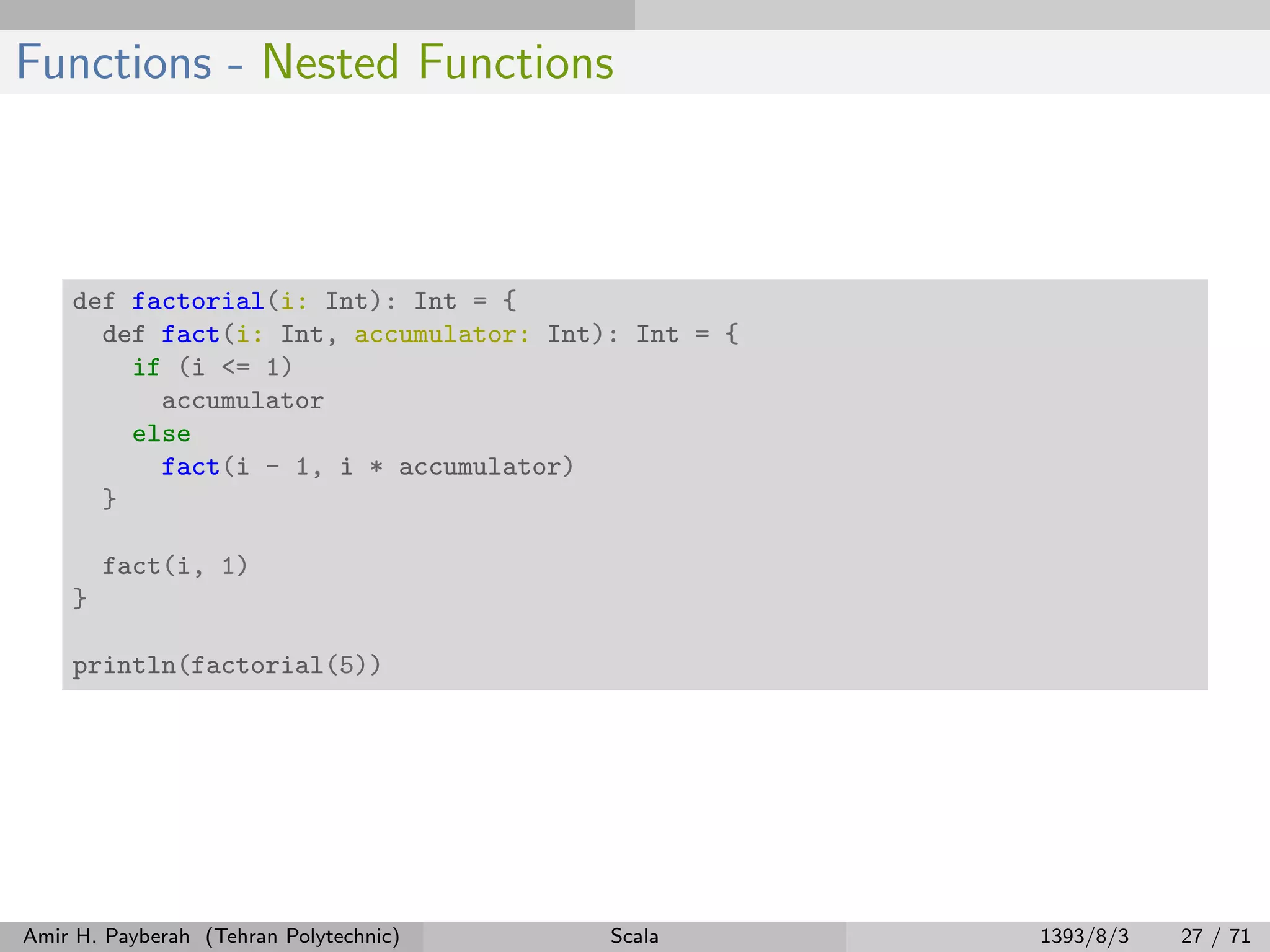 Functions - Nested Functions
def factorial(i: Int): Int = {
def fact(i: Int, accumulator: Int): Int = {
if (i <= 1)
accumulator
else
fact(i - 1, i * accumulator)
}
fact(i, 1)
}
println(factorial(5))
Amir H. Payberah (Tehran Polytechnic) Scala 1393/8/3 27 / 71
 