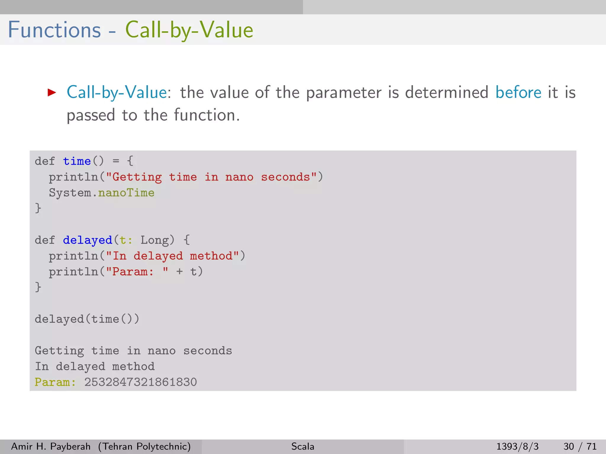 Functions - Call-by-Value
Call-by-Value: the value of the parameter is determined before it is
passed to the function.
def time() = {
println("Getting time in nano seconds")
System.nanoTime
}
def delayed(t: Long) {
println("In delayed method")
println("Param: " + t)
}
delayed(time())
Getting time in nano seconds
In delayed method
Param: 2532847321861830
Amir H. Payberah (Tehran Polytechnic) Scala 1393/8/3 30 / 71
 