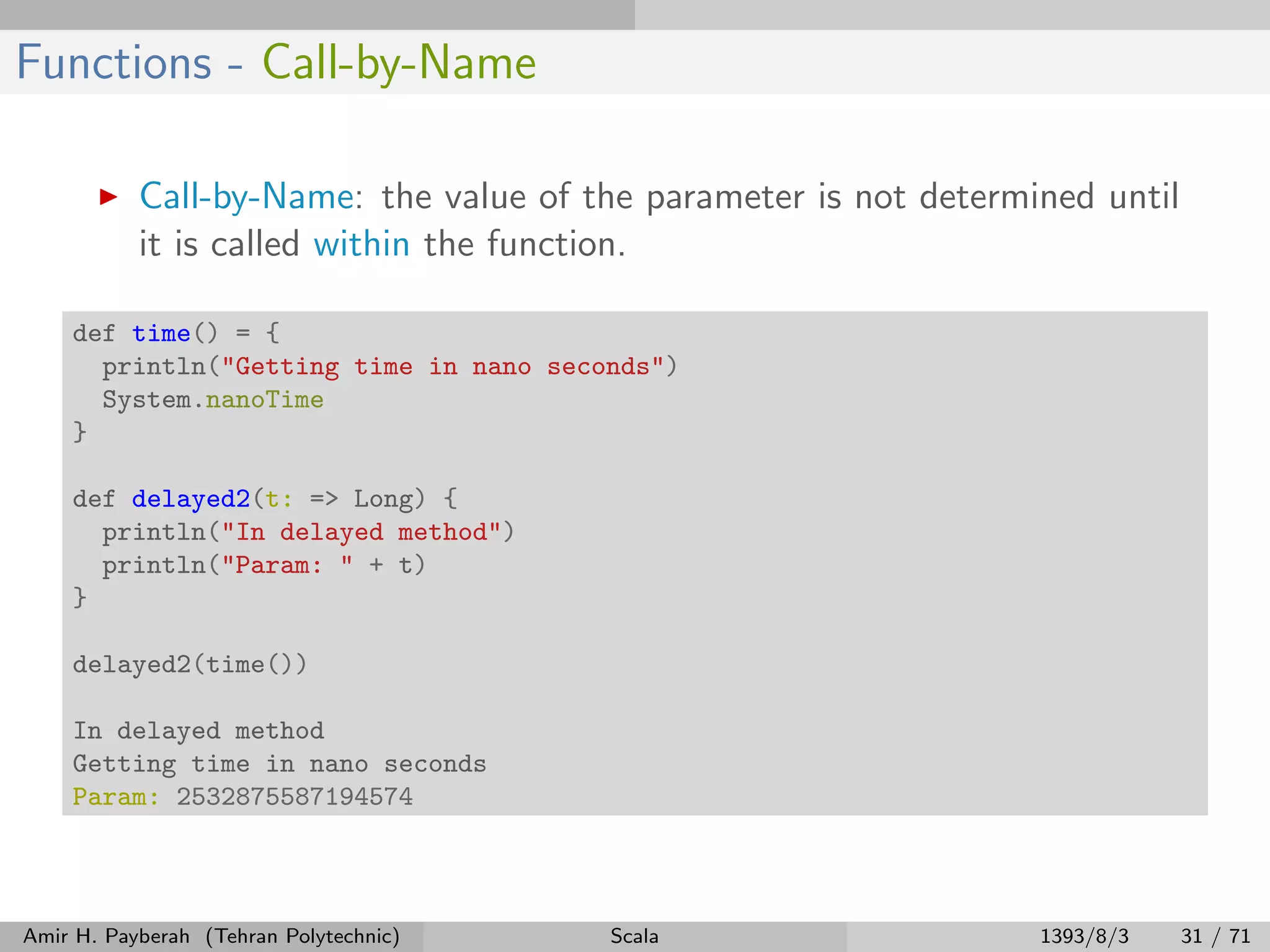 Functions - Call-by-Name
Call-by-Name: the value of the parameter is not determined until
it is called within the function.
def time() = {
println("Getting time in nano seconds")
System.nanoTime
}
def delayed2(t: => Long) {
println("In delayed method")
println("Param: " + t)
}
delayed2(time())
In delayed method
Getting time in nano seconds
Param: 2532875587194574
Amir H. Payberah (Tehran Polytechnic) Scala 1393/8/3 31 / 71
 