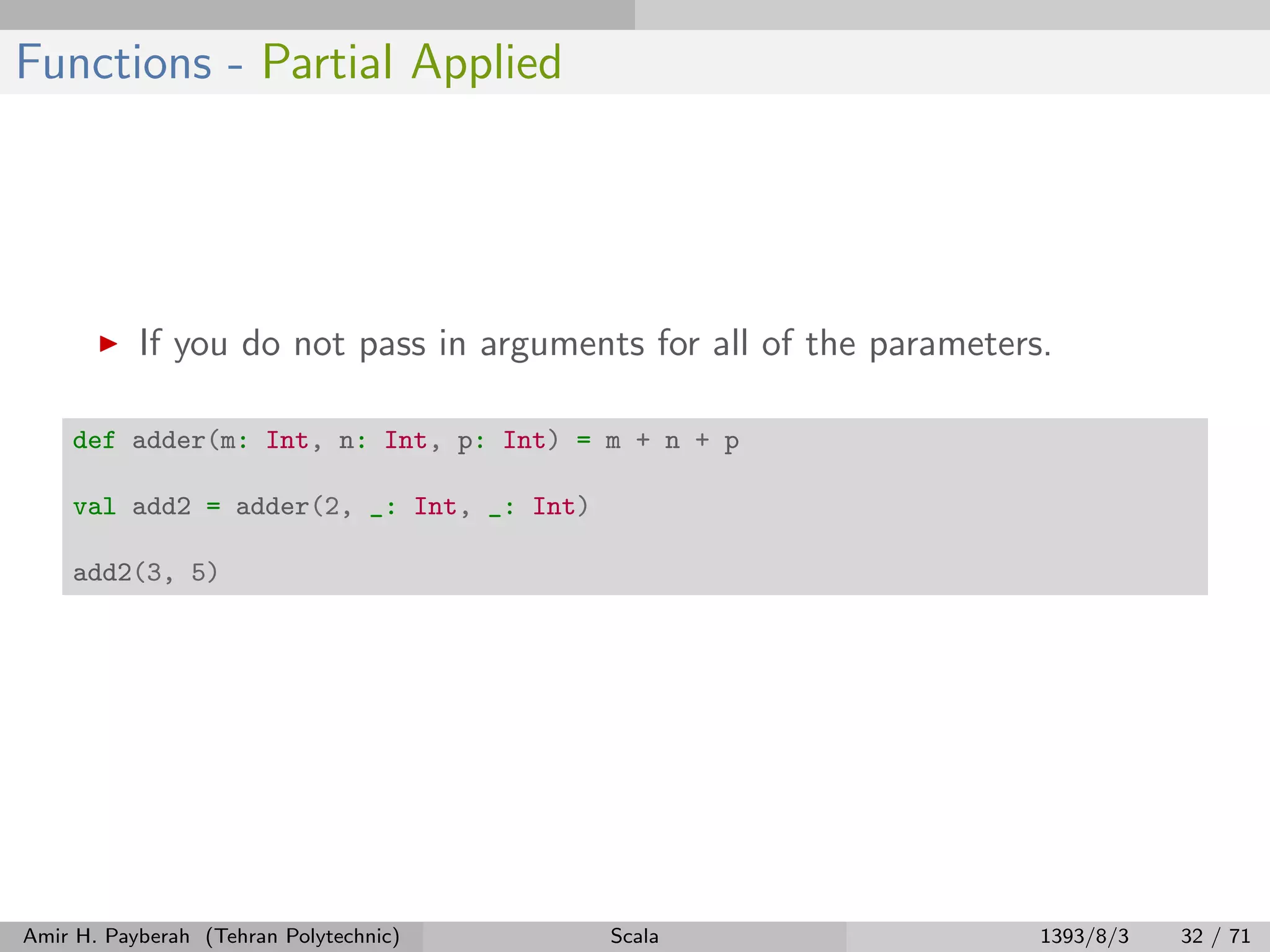 Functions - Partial Applied
If you do not pass in arguments for all of the parameters.
def adder(m: Int, n: Int, p: Int) = m + n + p
val add2 = adder(2, _: Int, _: Int)
add2(3, 5)
Amir H. Payberah (Tehran Polytechnic) Scala 1393/8/3 32 / 71
 