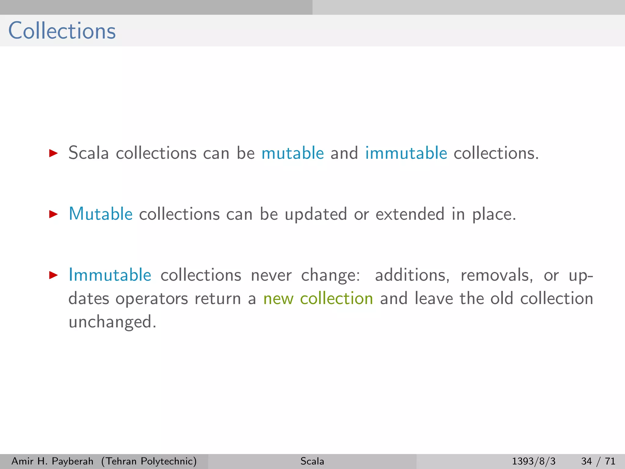 Collections
Scala collections can be mutable and immutable collections.
Mutable collections can be updated or extended in place.
Immutable collections never change: additions, removals, or up-
dates operators return a new collection and leave the old collection
unchanged.
Amir H. Payberah (Tehran Polytechnic) Scala 1393/8/3 34 / 71
 