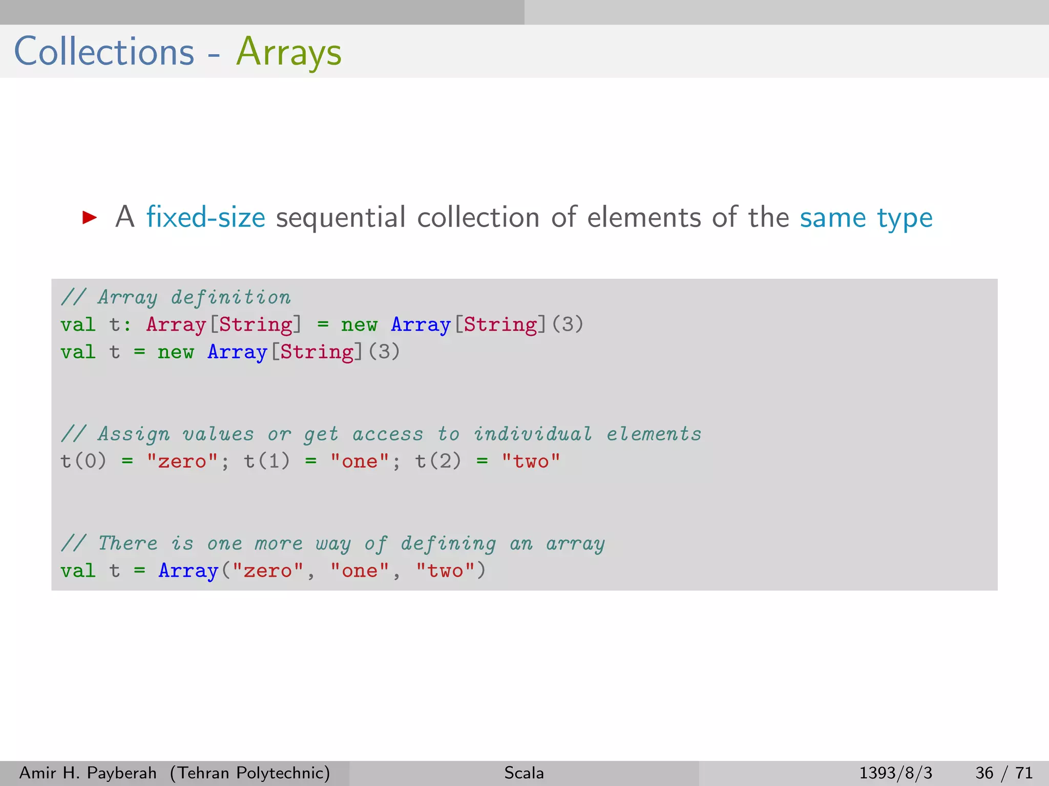 Collections - Arrays
A ﬁxed-size sequential collection of elements of the same type
// Array definition
val t: Array[String] = new Array[String](3)
val t = new Array[String](3)
// Assign values or get access to individual elements
t(0) = "zero"; t(1) = "one"; t(2) = "two"
// There is one more way of defining an array
val t = Array("zero", "one", "two")
Amir H. Payberah (Tehran Polytechnic) Scala 1393/8/3 36 / 71
 