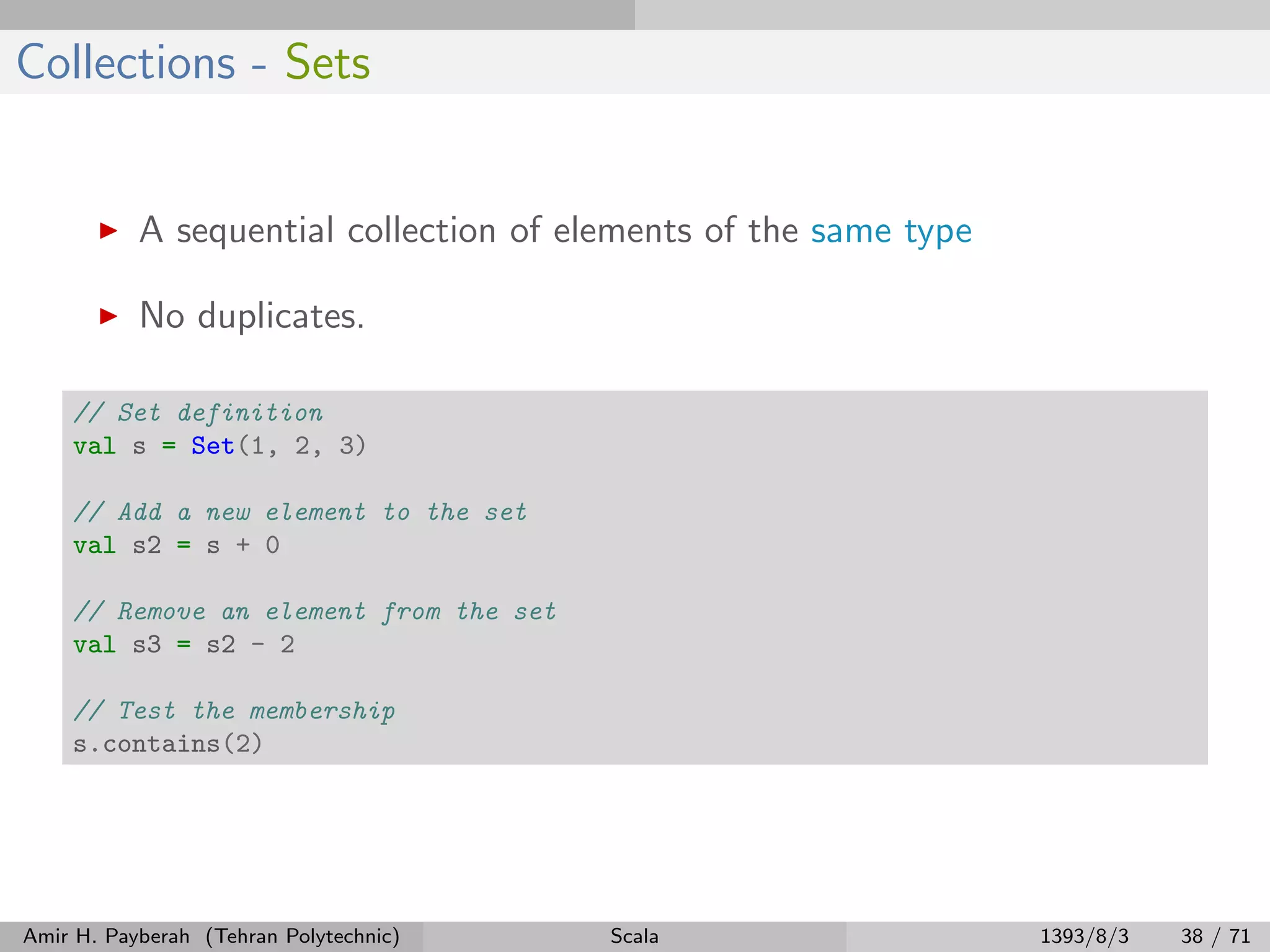 Collections - Sets
A sequential collection of elements of the same type
No duplicates.
// Set definition
val s = Set(1, 2, 3)
// Add a new element to the set
val s2 = s + 0
// Remove an element from the set
val s3 = s2 - 2
// Test the membership
s.contains(2)
Amir H. Payberah (Tehran Polytechnic) Scala 1393/8/3 38 / 71
 