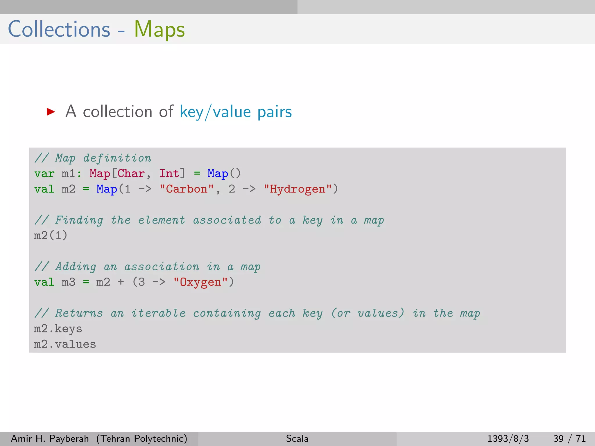Collections - Maps
A collection of key/value pairs
// Map definition
var m1: Map[Char, Int] = Map()
val m2 = Map(1 -> "Carbon", 2 -> "Hydrogen")
// Finding the element associated to a key in a map
m2(1)
// Adding an association in a map
val m3 = m2 + (3 -> "Oxygen")
// Returns an iterable containing each key (or values) in the map
m2.keys
m2.values
Amir H. Payberah (Tehran Polytechnic) Scala 1393/8/3 39 / 71
 