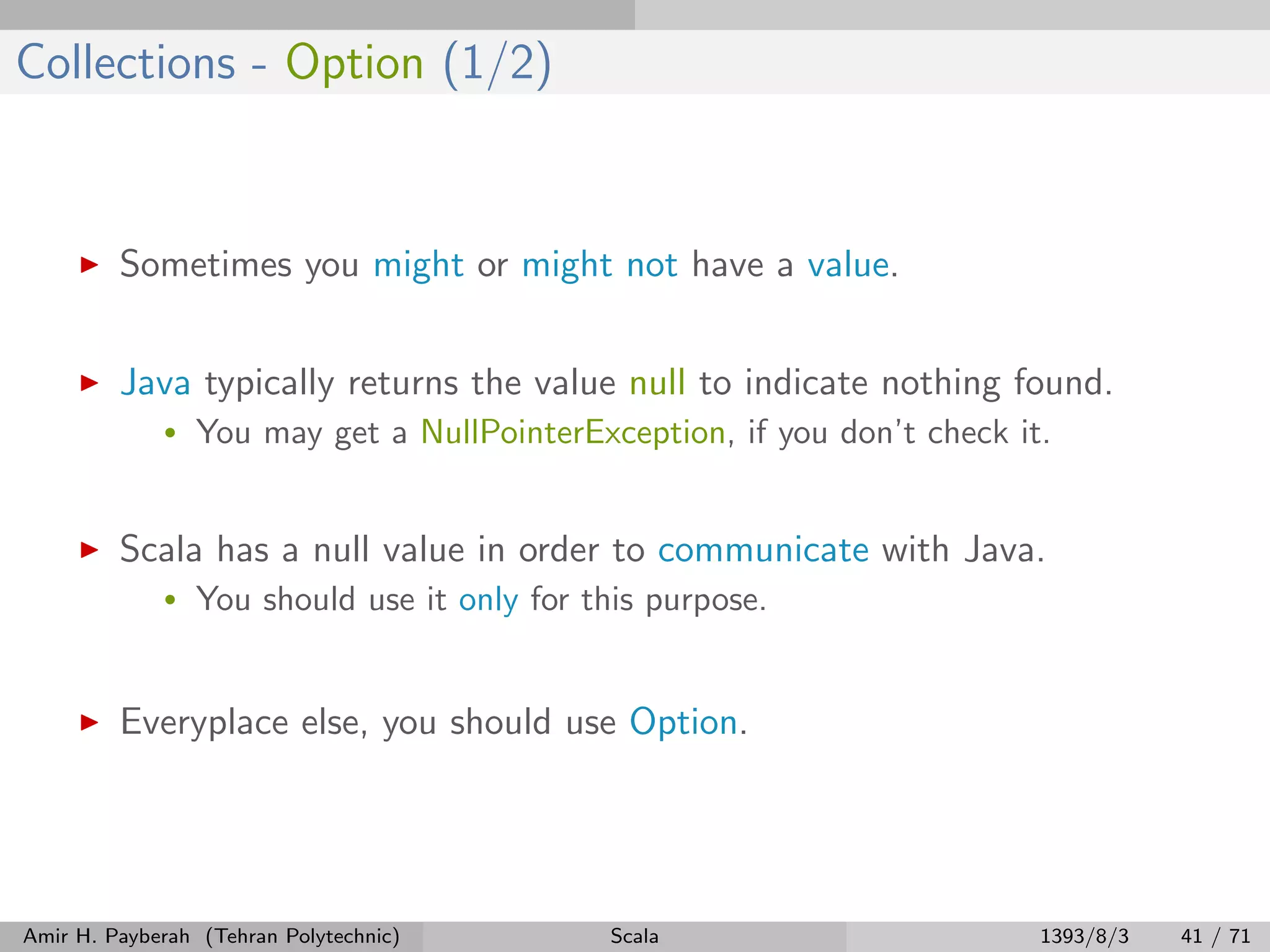 Collections - Option (1/2)
Sometimes you might or might not have a value.
Java typically returns the value null to indicate nothing found.
• You may get a NullPointerException, if you don’t check it.
Scala has a null value in order to communicate with Java.
• You should use it only for this purpose.
Everyplace else, you should use Option.
Amir H. Payberah (Tehran Polytechnic) Scala 1393/8/3 41 / 71
 
