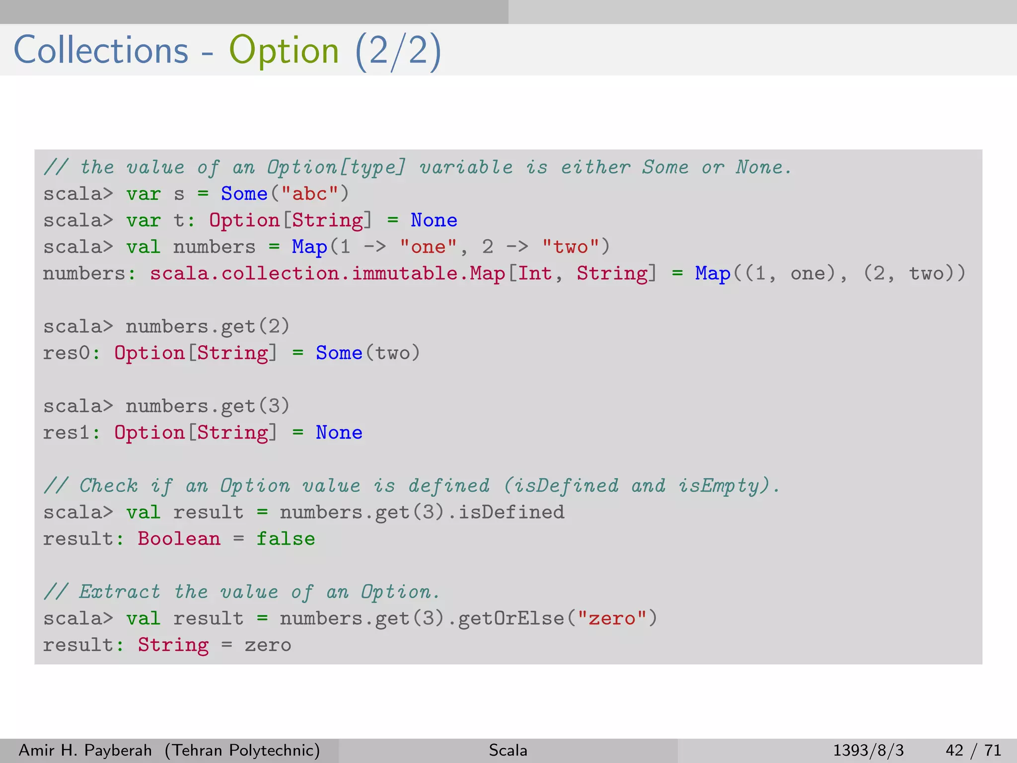 Collections - Option (2/2)
// the value of an Option[type] variable is either Some or None.
scala> var s = Some("abc")
scala> var t: Option[String] = None
scala> val numbers = Map(1 -> "one", 2 -> "two")
numbers: scala.collection.immutable.Map[Int, String] = Map((1, one), (2, two))
scala> numbers.get(2)
res0: Option[String] = Some(two)
scala> numbers.get(3)
res1: Option[String] = None
// Check if an Option value is defined (isDefined and isEmpty).
scala> val result = numbers.get(3).isDefined
result: Boolean = false
// Extract the value of an Option.
scala> val result = numbers.get(3).getOrElse("zero")
result: String = zero
Amir H. Payberah (Tehran Polytechnic) Scala 1393/8/3 42 / 71
 