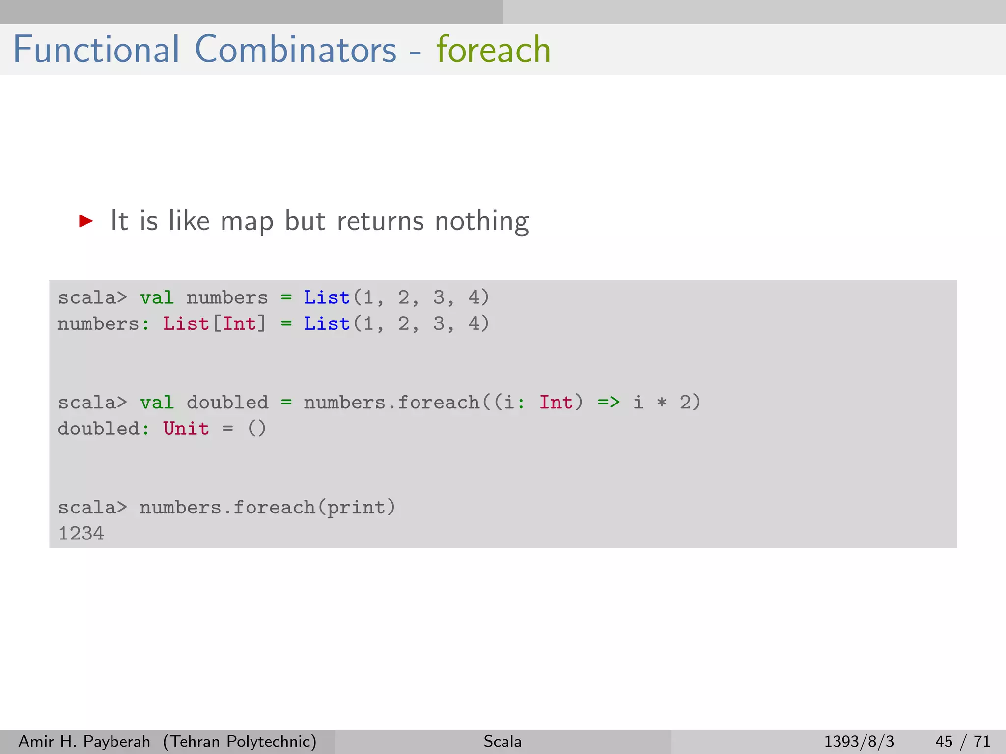 Functional Combinators - foreach
It is like map but returns nothing
scala> val numbers = List(1, 2, 3, 4)
numbers: List[Int] = List(1, 2, 3, 4)
scala> val doubled = numbers.foreach((i: Int) => i * 2)
doubled: Unit = ()
scala> numbers.foreach(print)
1234
Amir H. Payberah (Tehran Polytechnic) Scala 1393/8/3 45 / 71
 