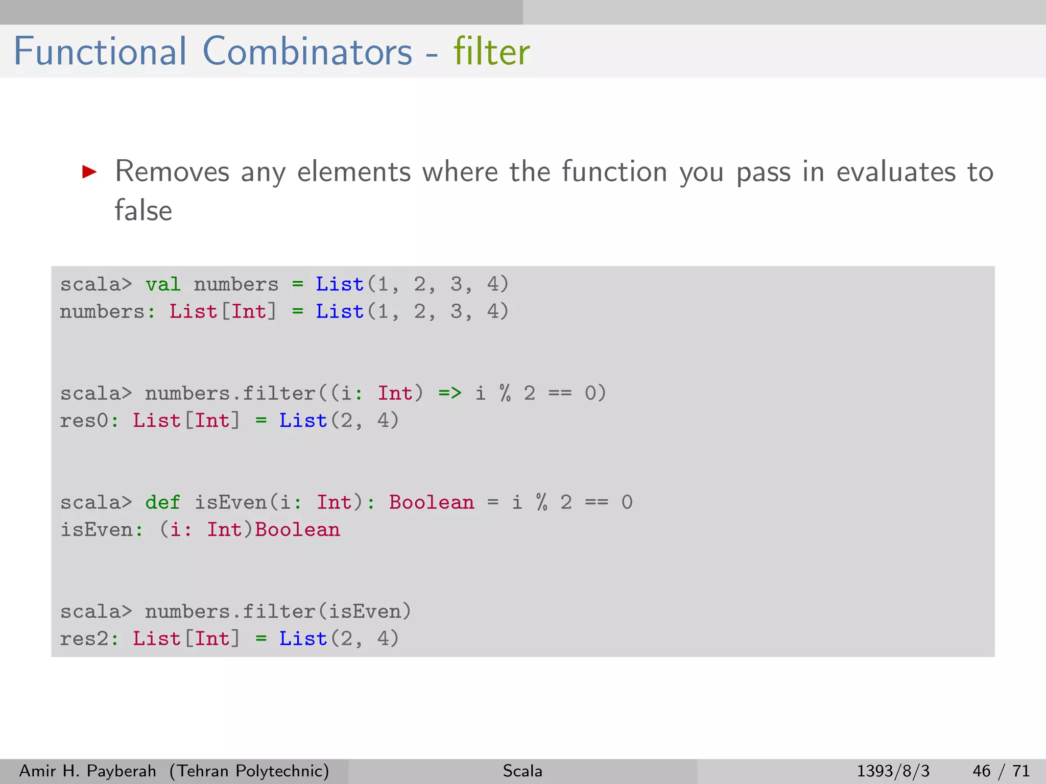 Functional Combinators - ﬁlter
Removes any elements where the function you pass in evaluates to
false
scala> val numbers = List(1, 2, 3, 4)
numbers: List[Int] = List(1, 2, 3, 4)
scala> numbers.filter((i: Int) => i % 2 == 0)
res0: List[Int] = List(2, 4)
scala> def isEven(i: Int): Boolean = i % 2 == 0
isEven: (i: Int)Boolean
scala> numbers.filter(isEven)
res2: List[Int] = List(2, 4)
Amir H. Payberah (Tehran Polytechnic) Scala 1393/8/3 46 / 71
 