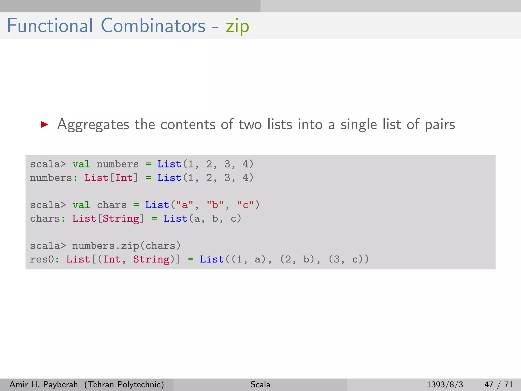 Functional Combinators - zip
Aggregates the contents of two lists into a single list of pairs
scala> val numbers = List(1, 2, 3, 4)
numbers: List[Int] = List(1, 2, 3, 4)
scala> val chars = List("a", "b", "c")
chars: List[String] = List(a, b, c)
scala> numbers.zip(chars)
res0: List[(Int, String)] = List((1, a), (2, b), (3, c))
Amir H. Payberah (Tehran Polytechnic) Scala 1393/8/3 47 / 71
 