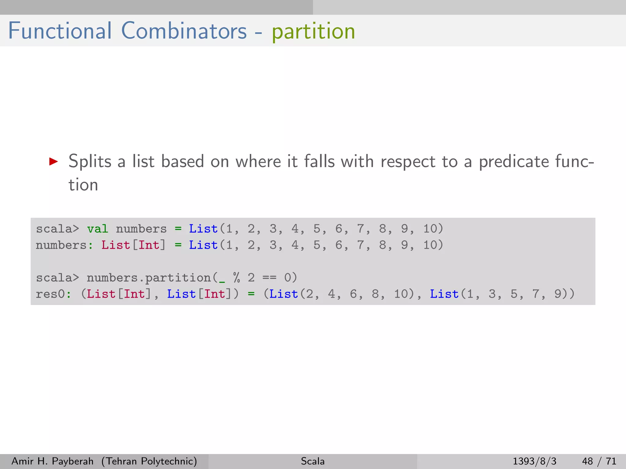Functional Combinators - partition
Splits a list based on where it falls with respect to a predicate func-
tion
scala> val numbers = List(1, 2, 3, 4, 5, 6, 7, 8, 9, 10)
numbers: List[Int] = List(1, 2, 3, 4, 5, 6, 7, 8, 9, 10)
scala> numbers.partition(_ % 2 == 0)
res0: (List[Int], List[Int]) = (List(2, 4, 6, 8, 10), List(1, 3, 5, 7, 9))
Amir H. Payberah (Tehran Polytechnic) Scala 1393/8/3 48 / 71
 