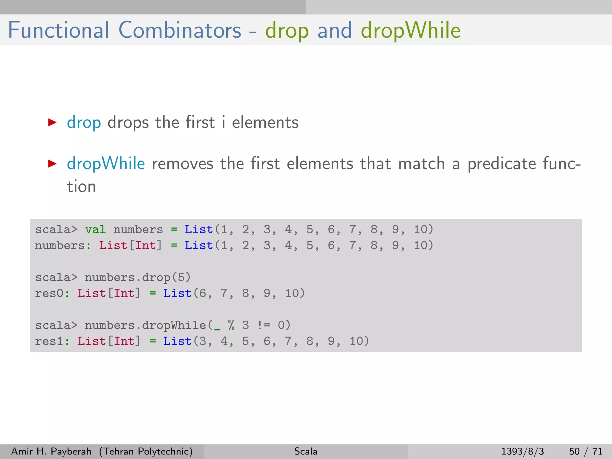 Functional Combinators - drop and dropWhile
drop drops the ﬁrst i elements
dropWhile removes the ﬁrst elements that match a predicate func-
tion
scala> val numbers = List(1, 2, 3, 4, 5, 6, 7, 8, 9, 10)
numbers: List[Int] = List(1, 2, 3, 4, 5, 6, 7, 8, 9, 10)
scala> numbers.drop(5)
res0: List[Int] = List(6, 7, 8, 9, 10)
scala> numbers.dropWhile(_ % 3 != 0)
res1: List[Int] = List(3, 4, 5, 6, 7, 8, 9, 10)
Amir H. Payberah (Tehran Polytechnic) Scala 1393/8/3 50 / 71
 