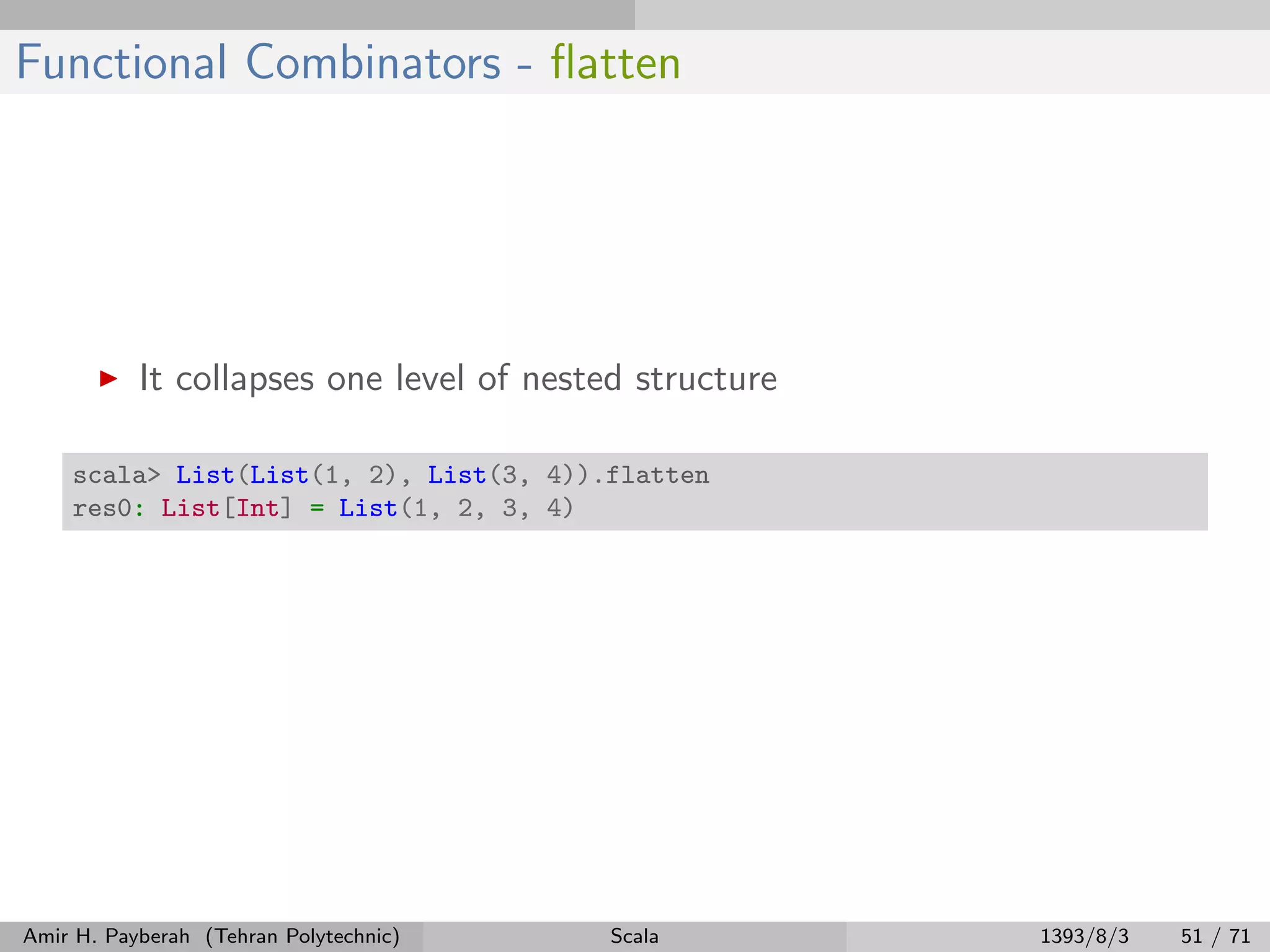 Functional Combinators - ﬂatten
It collapses one level of nested structure
scala> List(List(1, 2), List(3, 4)).flatten
res0: List[Int] = List(1, 2, 3, 4)
Amir H. Payberah (Tehran Polytechnic) Scala 1393/8/3 51 / 71
 