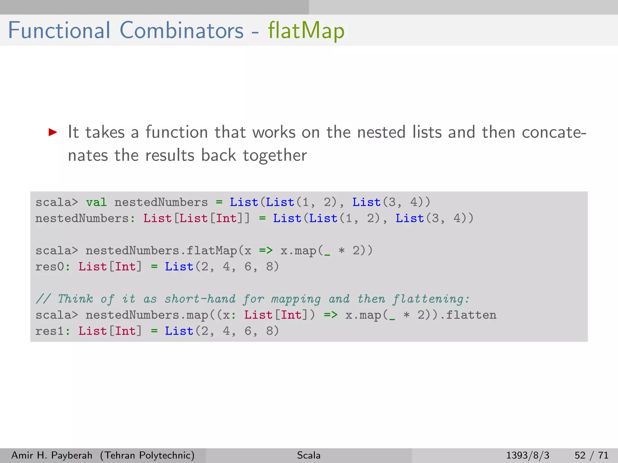 Functional Combinators - ﬂatMap
It takes a function that works on the nested lists and then concate-
nates the results back together
scala> val nestedNumbers = List(List(1, 2), List(3, 4))
nestedNumbers: List[List[Int]] = List(List(1, 2), List(3, 4))
scala> nestedNumbers.flatMap(x => x.map(_ * 2))
res0: List[Int] = List(2, 4, 6, 8)
// Think of it as short-hand for mapping and then flattening:
scala> nestedNumbers.map((x: List[Int]) => x.map(_ * 2)).flatten
res1: List[Int] = List(2, 4, 6, 8)
Amir H. Payberah (Tehran Polytechnic) Scala 1393/8/3 52 / 71
 