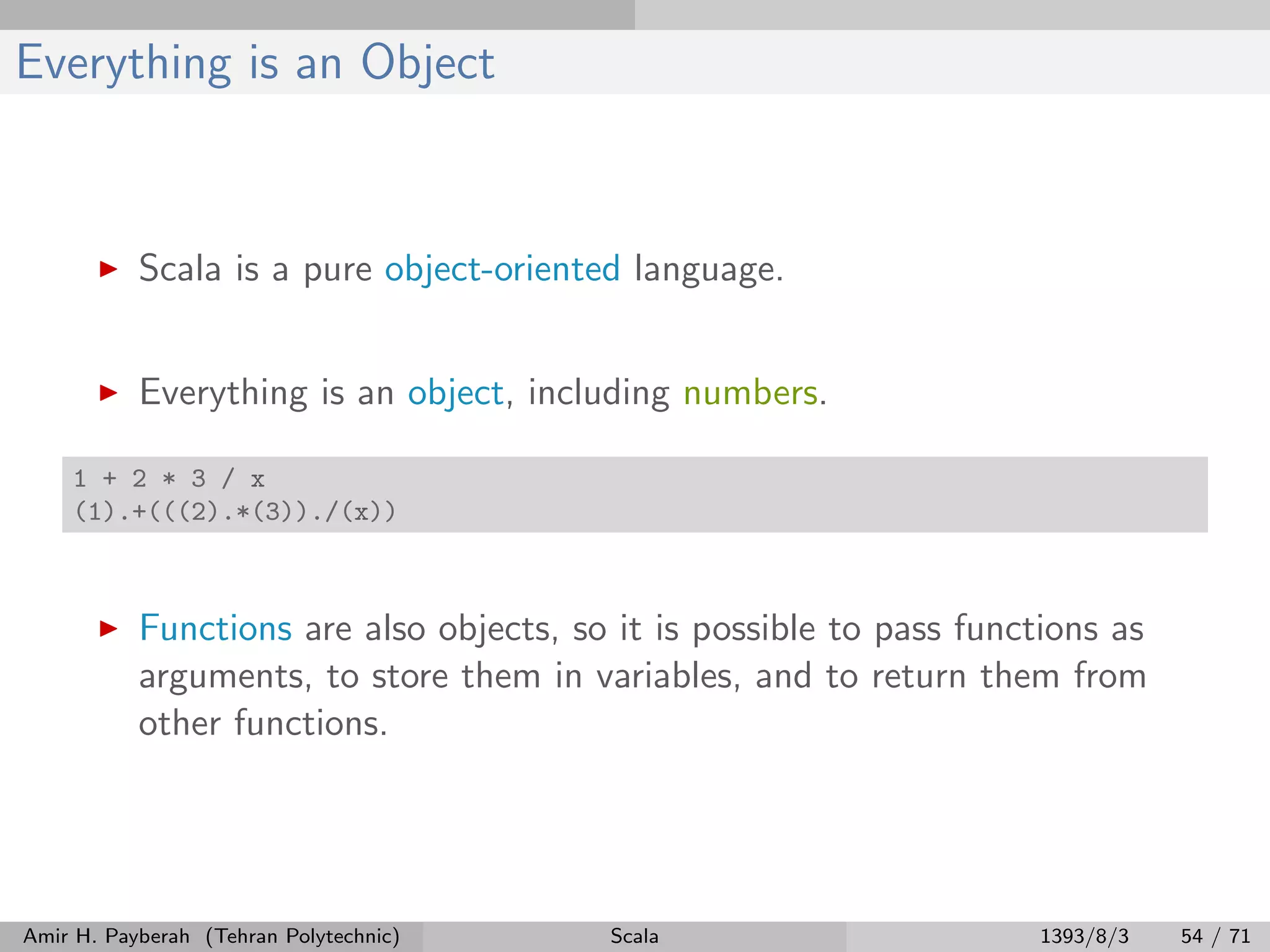 Everything is an Object
Scala is a pure object-oriented language.
Everything is an object, including numbers.
1 + 2 * 3 / x
(1).+(((2).*(3))./(x))
Functions are also objects, so it is possible to pass functions as
arguments, to store them in variables, and to return them from
other functions.
Amir H. Payberah (Tehran Polytechnic) Scala 1393/8/3 54 / 71
 