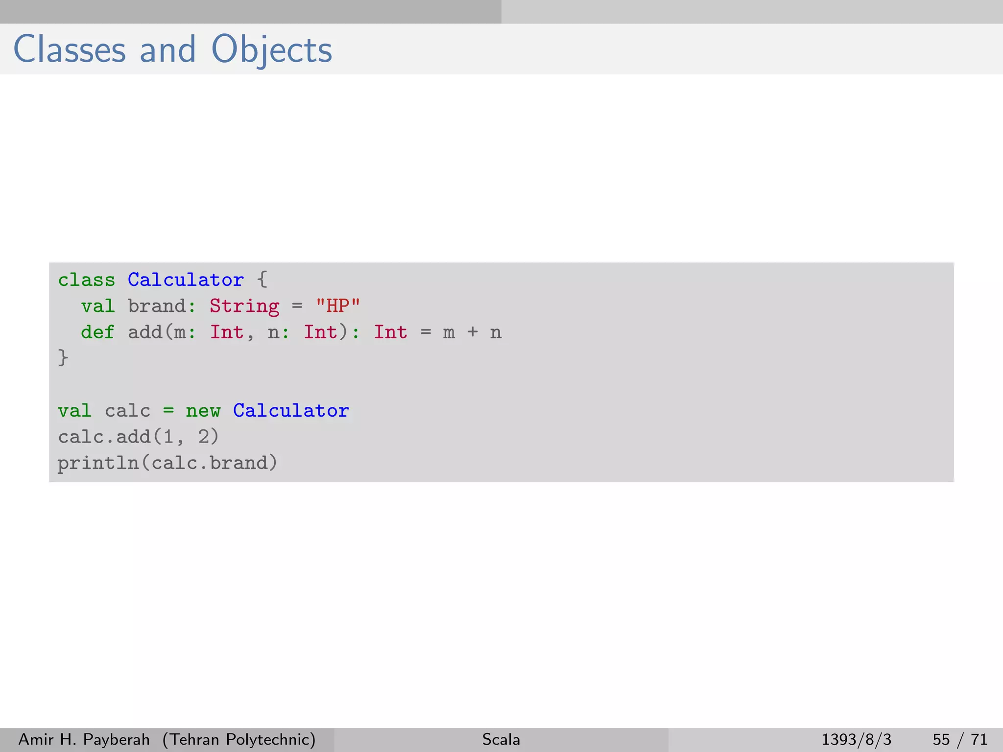 Classes and Objects
class Calculator {
val brand: String = "HP"
def add(m: Int, n: Int): Int = m + n
}
val calc = new Calculator
calc.add(1, 2)
println(calc.brand)
Amir H. Payberah (Tehran Polytechnic) Scala 1393/8/3 55 / 71
 