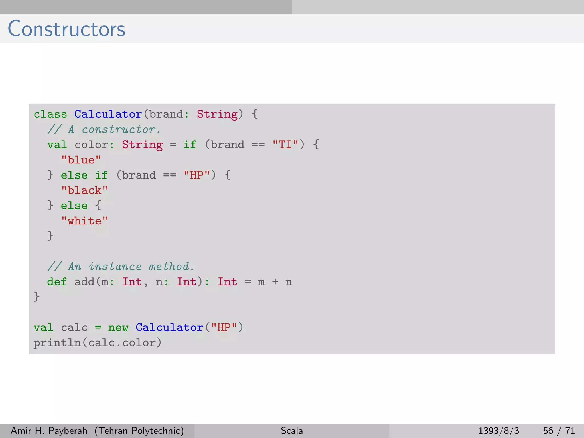 Constructors
class Calculator(brand: String) {
// A constructor.
val color: String = if (brand == "TI") {
"blue"
} else if (brand == "HP") {
"black"
} else {
"white"
}
// An instance method.
def add(m: Int, n: Int): Int = m + n
}
val calc = new Calculator("HP")
println(calc.color)
Amir H. Payberah (Tehran Polytechnic) Scala 1393/8/3 56 / 71
 