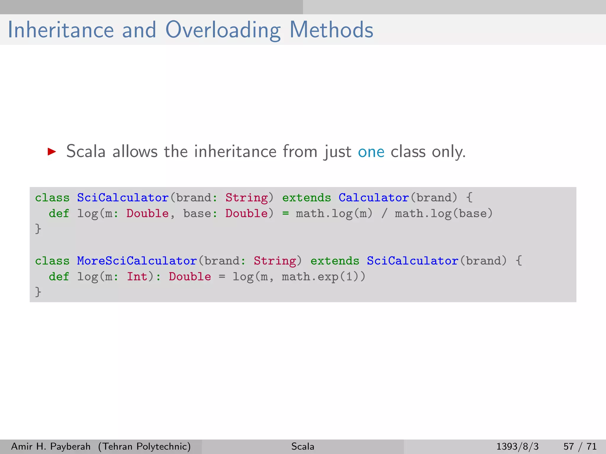 Inheritance and Overloading Methods
Scala allows the inheritance from just one class only.
class SciCalculator(brand: String) extends Calculator(brand) {
def log(m: Double, base: Double) = math.log(m) / math.log(base)
}
class MoreSciCalculator(brand: String) extends SciCalculator(brand) {
def log(m: Int): Double = log(m, math.exp(1))
}
Amir H. Payberah (Tehran Polytechnic) Scala 1393/8/3 57 / 71
 