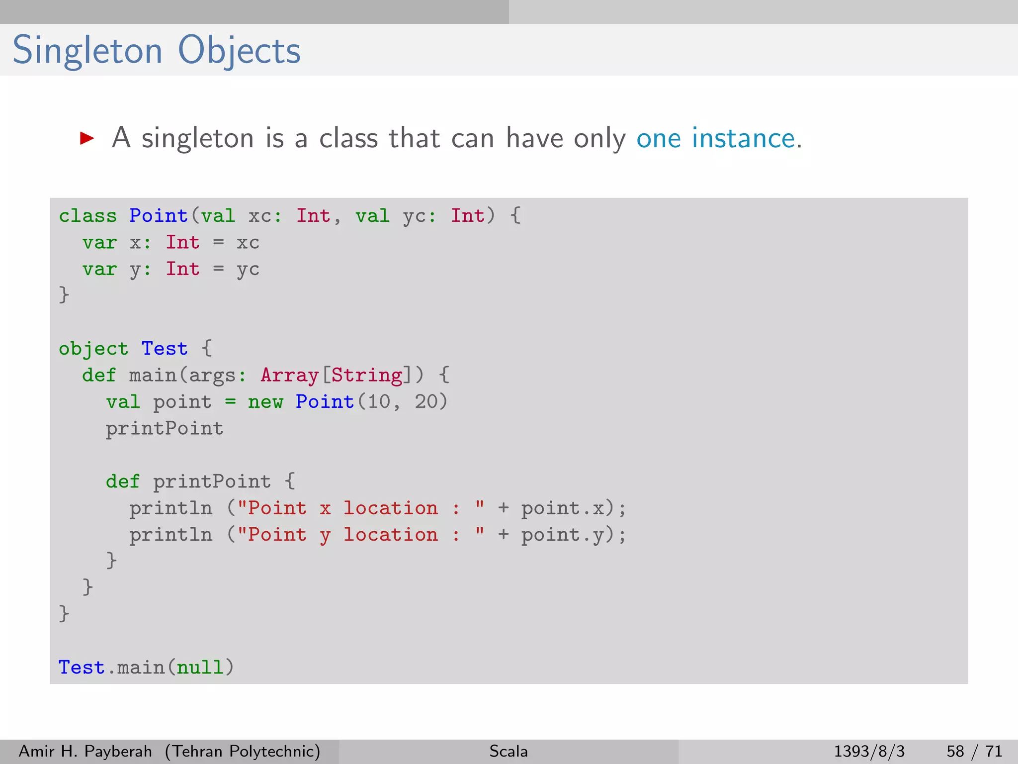 Singleton Objects
A singleton is a class that can have only one instance.
class Point(val xc: Int, val yc: Int) {
var x: Int = xc
var y: Int = yc
}
object Test {
def main(args: Array[String]) {
val point = new Point(10, 20)
printPoint
def printPoint {
println ("Point x location : " + point.x);
println ("Point y location : " + point.y);
}
}
}
Test.main(null)
Amir H. Payberah (Tehran Polytechnic) Scala 1393/8/3 58 / 71
 